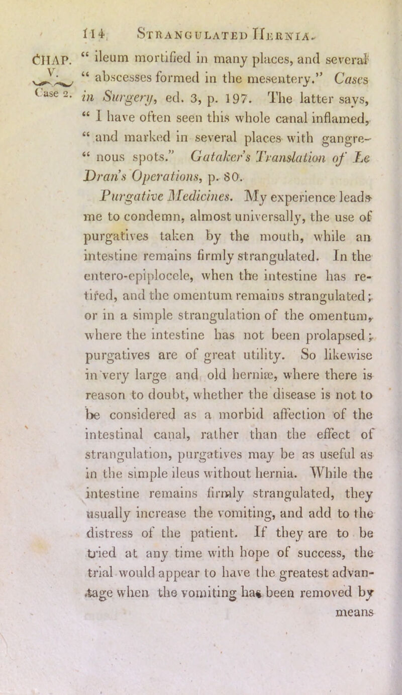 “ ileum mortified in many places, and several1 “ abscesses formed in the mesentery.” Cases in Surgery, ed. 3, p. 197. The latter savs, “ 1 have often seen this whole canal inflamed, “ and marked in several places with gangre- “ nous spots.” Gatakers Translation of Le Draris Operations, p. 80. Purgative Medicines. My experience leads- me to condemn, almost universally, the use of purgatives taken by the mouth, while an intestine remains firmly strangulated. In the entero-epiplocele, when the intestine has re- tired, and the omentum remains strangulated r or in a simple strangulation of the omentum, where the intestine has not been prolapsed purgatives are of great utility. So likewise in very large and old hernias, where there is reason to doubt, whether the disease is not to be considered as a morbid affection of the intestinal canal, rather than the effect of strangulation, purgatives may be as useful as in the simple ileus without hernia. While the intestine remains firmly strangulated, they usually increase the vomiting, and add to the distress of the patient. If they are to be tried at any time with hope of success, the trial would appear to have the greatest advan- tage when the vomiting ha* been removed by means