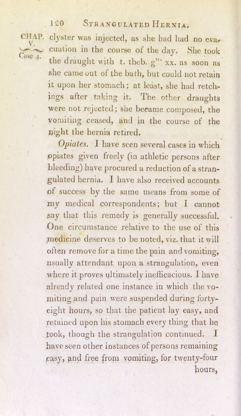 CHAP, caster was injected, as she had had no eva* ^ cuation in the course of the day. She took Case 4. . . 1 • , . the draught with t. theb. gtts xx. as soon as she came out of the bath, but could not retain it upon her stomach; at least, she had retch- ings after taking it. The other draughts were not rejected; She became composed, the vomiting ceased, and in the course of the night the hernia retired. Opiates. I have seen several cases in which opiates given freely (in athletic persons after bleeding) have procured a reduction of a stran- gulated hernia. I have also received accounts of success by the same means from some of my medical correspondents; but I cannot say that this remedy is generally successful. One circumstance relative to the use of this medicine deserves to be noted, viz. that it will often remove for a time the pain and vomiting, usually attendant upon a strangulation, even where it proves ultimately inefficacious. I have already related one instance in which the vo- miting and pain were suspended during forty- eight hours, so that the patient lay easy, and retained upon his stomach every thing that he took, though the strangulation continued. I have seen other instances of persons remaining easy, and free from vomiting, for twenty-four hours,