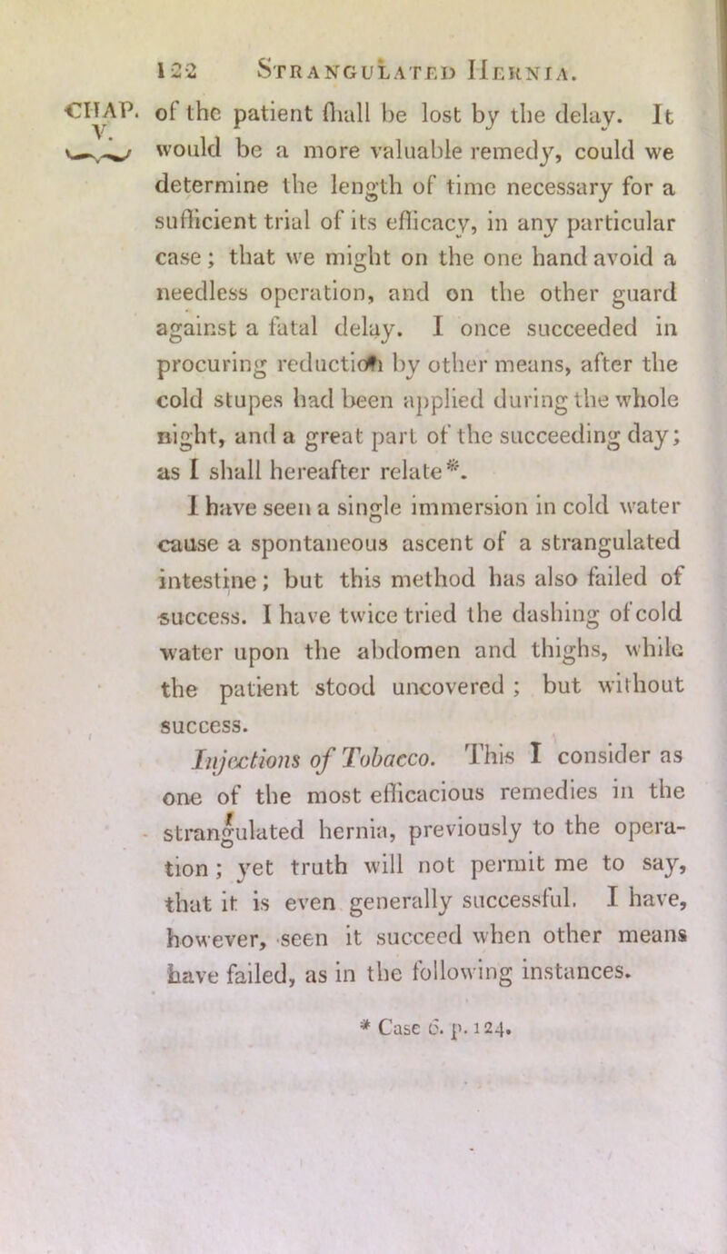 CHAP. V. 12-2 Strangulated Hernia. of the patient ffiall be lost by the delay. It would be a more valuable remedy, could we determine the length of time necessary for a sufficient trial of its efficacy, in any particular case; that we might on the one hand avoid a needless operation, and on the other guard against a fatal delay. I once succeeded in procuring reduction by other means, after the cold stupes had been applied during the whole night, and a great part of the succeeding day; as I shall hereafter relate*. I have seen a single immersion in cold water cause a spontaneous ascent of a strangulated intestine; but this method has also failed of success. I have twice tried the dashing of cold water upon the abdomen and thighs, while the patient stood uncovered ; but without success. Injections of Tobacco. This I consider as one of the most efficacious remedies in the strangulated hernia, previously to the opera- tion ; yet truth will not permit me to say, that it is even generally successful. I have, however, seen it succeed when other means have failed, as in the following instances. * Case 6. p. 124.