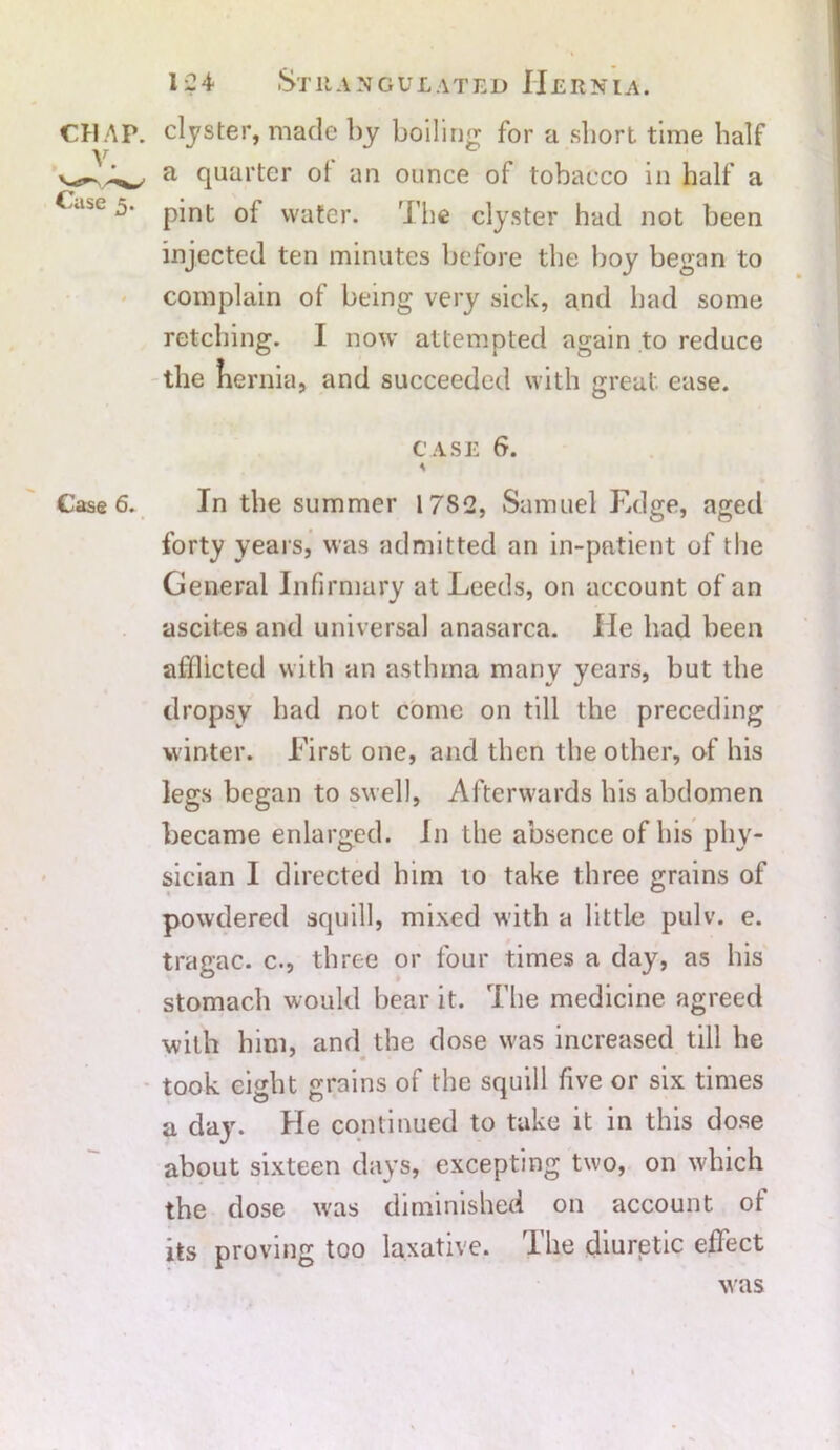 CHAP, clyster, made by boiling for a short time half a quarter oi ail ounce of tobacco in half a abC pint of water. The clyster had not been injected ten minutes before the boy began to complain of being very sick, and bad some retching. I now attempted again to reduce the fiernia, and succeeded with great ease. CASE 6. \ Case 6. In the summer 17S2, Samuel Edge, aged forty years, was admitted an in-patient of the General Infirmary at Leeds, on account of an ascites and universal anasarca. lie had been afflicted with an asthma many years, but the dropsy had not come on till the preceding winter. First one, and then the other, of his legs began to swell, Afterwards bis abdomen became enlarged. In the absence of bis phy- sician I directed him to take three grains of powdered squill, mixed with a little pulv. e. tragac. c., three or four times a day, as his stomach would bear it. The medicine agreed with him, and the dose was increased till he took eight grains of the squill five or six times a day. He continued to take it in this dose about sixteen days, excepting two, on which the dose was diminished on account ot its proving too laxative. I he diuretic effect was