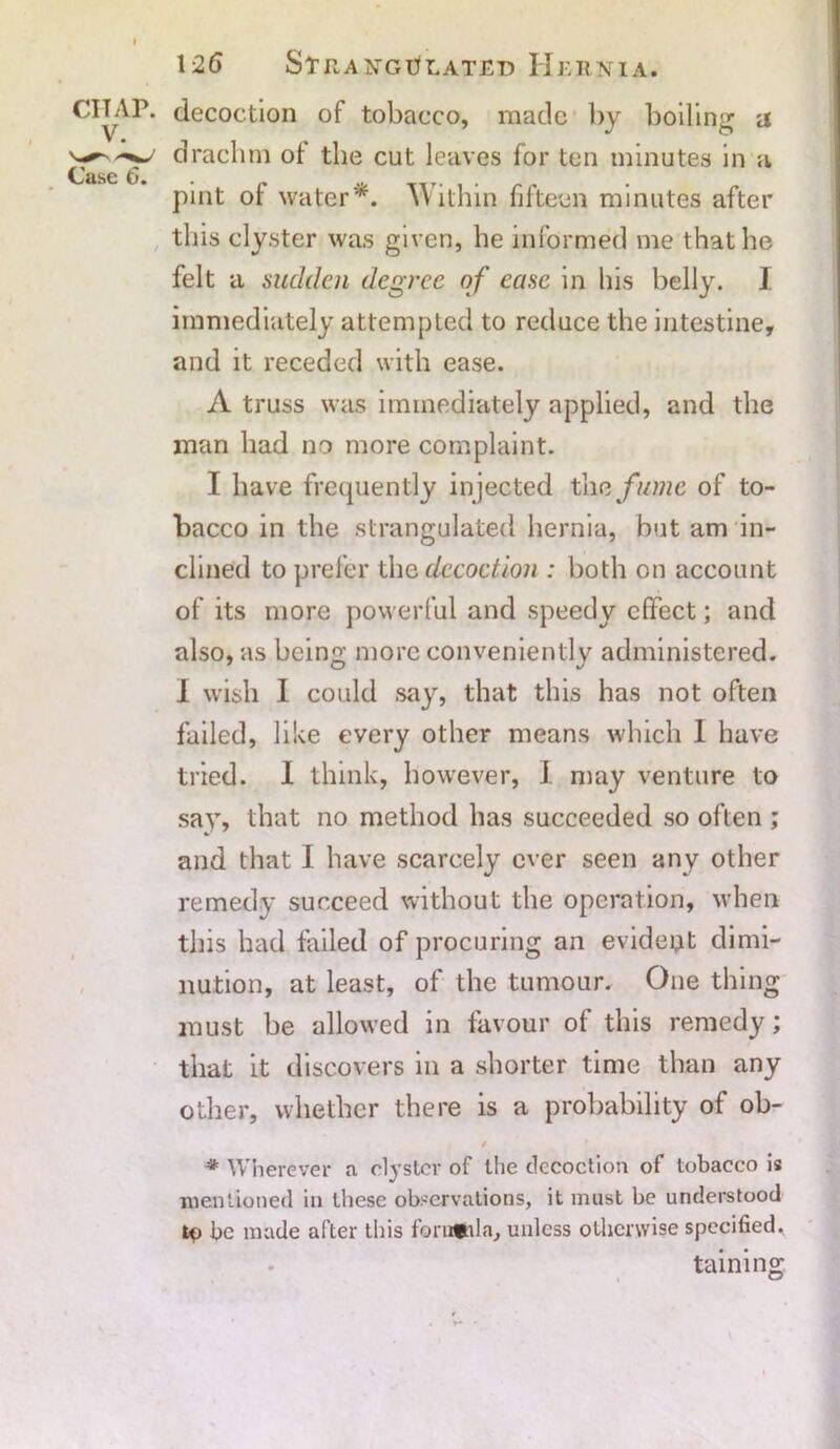 CITAP. V. Case 6. 126 Strangulated Hernia. decoction of tobacco, made by boiling a drachm ol the cut leaves for ten minutes in a pint of water*. Within fifteen minutes after this clyster was given, he informed me that he felt a sudden degree of ease in his belly. I immediately attempted to reduce the intestine, and it receded with ease. A truss was immediately applied, and the man had no more complaint. I have frequently injected th a fume of to- bacco in the strangulated hernia, but am in- clined to prefer the decoction : both on account of its more powerful and speedy effect; and also, as being more conveniently administered. I wish I could say, that this has not often failed, like every other means which 1 have tried. I think, however, I may venture to say, that no method has succeeded so often ; and that I have scarcely ever seen any other remedy succeed without the operation, when this had failed of procuring an evident dimi- nution, at least, of the tumour. One thing must be allowed in favour of this remedy; that it discovers in a shorter time than any other, whether there is a probability of ob- / * Wherever a clyster of the decoction of tobacco is mentioned in these observations, it must be understood be made after this formula, unless otherwise specified. taining