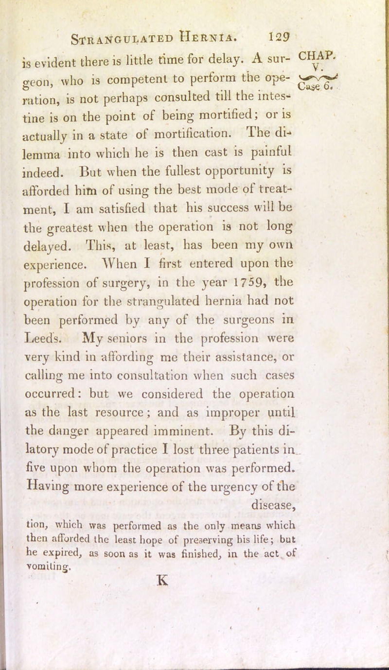 is evident there is little time for delay. A sur- CHAP, geon, who is competent to perform the ope- ration, is not perhaps consulted till the intes- tine is on the point of being mortified; or is actually in a state of mortification. The di- lemma into which he is then cast is painful indeed. But when the fullest opportunity is afforded him of using the best mode of treat- ment, I am satisfied that his success will be the greatest when the operation is not long delayed. This, at least, has been my own experience. When I first entered upon the profession of surgery, in the year 1759* the operation for the strangulated hernia had not been performed by any of the surgeons in Leeds. My seniors in the profession were very kind in affording me their assistance, or calling me into consultation when such cases occurred: but we considered the operation as the last resource; and as improper until the danger appeared imminent. By this di- latory mode of practice I lost three patients in five upon whom the operation was performed. Having more experience of the urgency of the disease, tion, which was performed as the only means which then afforded the least hope of preserving his life; but he expired, as soon as it was finished, in the act of vomiting. K