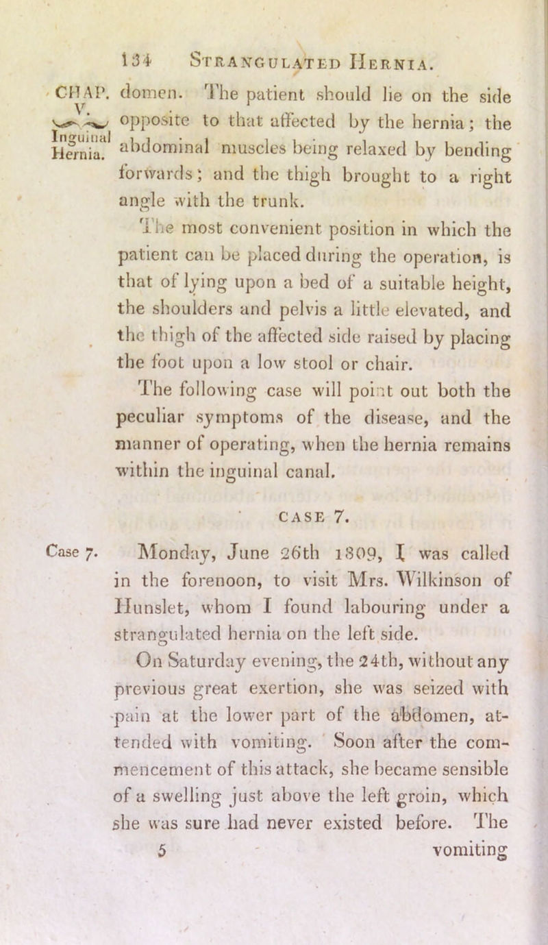 CHAP, domen. rl'he patient should lie on the side ^ opposite to that affected by the hernia; the Hernia? abdominal muscles being relaxed by bending forwards; and the thigh brought to a right angle with the trunk. The most convenient position in which the patient can be placed during the operation, is that of lying upon a bed of a suitable height, the shoulders and pelvis a little elevated, and the thigh of the affected side raised by placing the foot upon a low stool or chair. The following case will point out both the peculiar symptoms of the disease, and the manner of operating, when the hernia remains within the inguinal canal. CASE 7. Case 7. Monday, June 26’th 1809, I was called in the forenoon, to visit Mrs. Wilkinson of Hunslet, whom I found labouring under a strangulated hernia on the left side. On Saturday evening, the 24th, without any previous great exertion, she was seized with pain at the lower part of the abdomen, at- tended with vomiting. Soon after the com- mencement of this attack, she became sensible of a swelling just above the left groin, which she was sure had never existed before. The vomiting 5