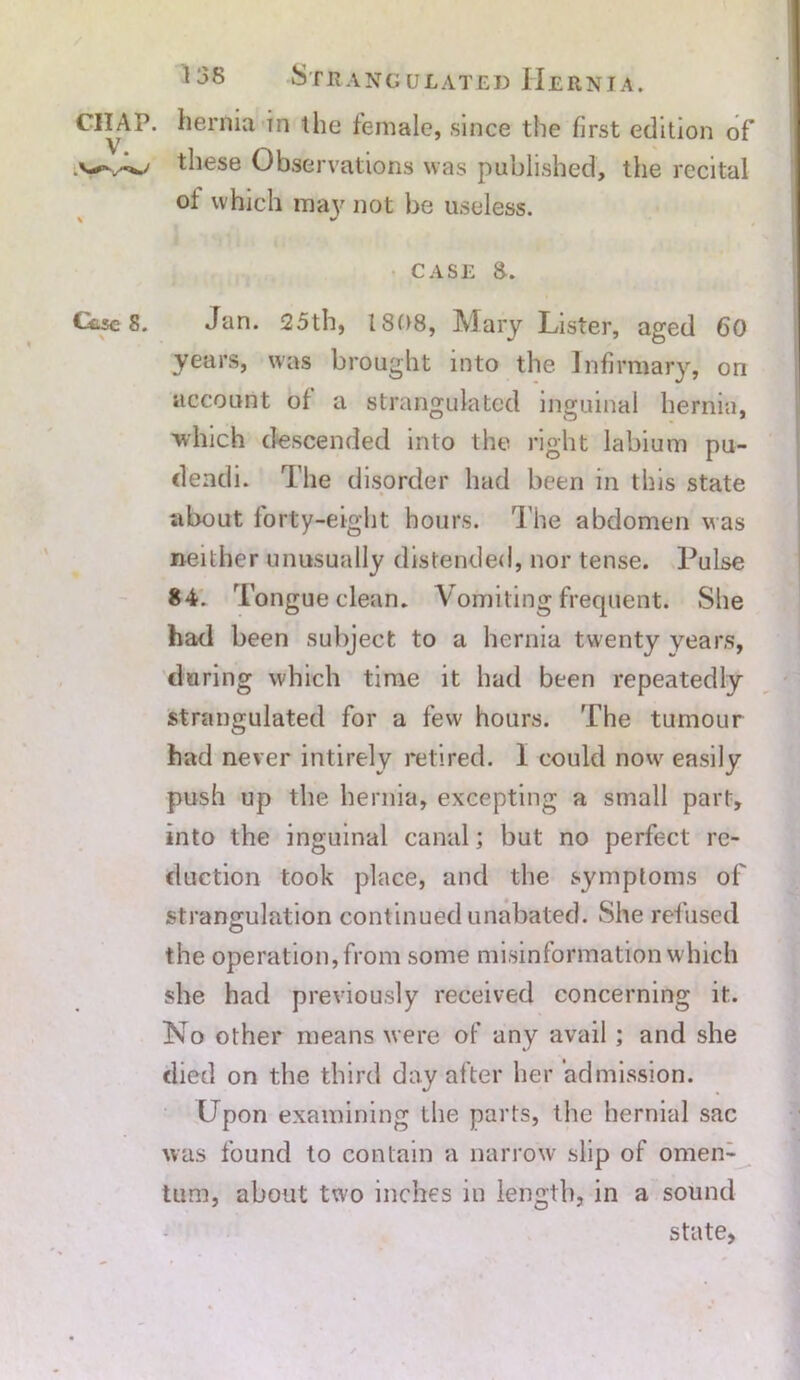 *lern*a ^ie female, since the first edition of v/4/ these Observations was published, the recital of which may not be useless. case 8. Case 8. Jan. 25th, 1808, Mary Lister, aged 60 years, was brought into the Infirmary, on account of a strangulated inguinal hernia, which descended into the right labium pu- dendi. The disorder had been in this state about forty-eight hours. The abdomen Mas neither unusually distended, nor tense. Pulse 84. Tongue clean. Vomiting frequent. She had been subject to a hernia twenty years, during which time it had been repeatedly strangulated for a few hours. The tumour had never intirely retired. I could now' easily push up the hernia, excepting a small part, into the inguinal canal; but no perfect re- duction took place, and the symptoms of strangulation continued unabated. She refused the operation, from some misinformation which she had previously received concerning it. No other means were of any avail ; and she died on the third day after her admission. Upon examining the parts, the hernial sac was found to contain a narrow slip of omen- tum, about two inches in length, in a sound state,