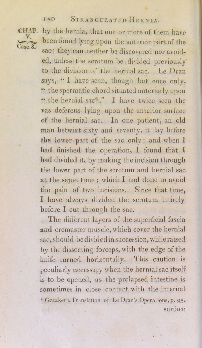 Cl LAP. V. Case 8. i 40 Strangulated Hernia. by the hernia, that one or more of them have been found lying upon the anterior part of the sac; they can neither be discovered nor avoid- ed, unless the scrotum be divided previously to the division of the hernial sac. Le Dran says, “ I have seen, though but once only, “ the spermatic chord situated anteriorly upon “ the hernial sac*.” .1 have twice seen the vas deferens lying upon the anterior surface of the hernial sac. In one patient, an old man betwixt sixty and seventy, it lay before the lower part of the sac only: and when I bad finished the operation, I found that I had divided it, by making the incision through the lower part of the scrotum and hernial sac at the same time ; which I had done to avoid the pain of two incisions. Since that time, 1 have always divided the scrotum intirely before I cut through the sac. The different layers of the superficial fascia and cremaster muscle, which cover the hernial sac, should be divided in succession, while raised by the dissecting forceps, with the edge of the knife turned horizontally. This caution is peculiarly necessary when the hernial sac itself is to be opened, as the prolapsed intestine is sometimes in close contact with the internal * Gatakei’s Translation of Le Dran’s Operations, p. 95. surface