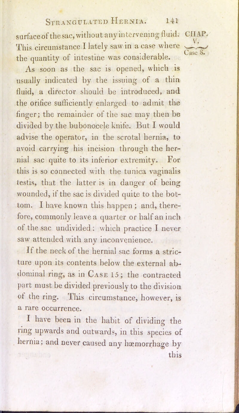 surface of the sac, without any intervening fluid. This circumstance I lately saw in a case where the quantity of intestine was considerable. As soon as the sac is opened, which is usually indicated by the issuing of a thin fluid, a director should be introduced, and the orifice sufficiently enlarged to admit the finger; the remainder of the sac may then be divided by the bubonocele knife. But I would advise the operator, in the scrotal hernia, to avoid carrying his incision through the her- nial sac quite to its inferior extremity. For this is so connected with the tunica vaginalis testis, that the latter is in danger of being wounded, if the sac is divided quite to the bot- tom. I have known this happen ; and, there- fore, commonly leave a quarter or half an inch ot the sac undivided : which practice I never saw attended with any inconvenience. If the neck of the hernial sac forms a stric- ture upon its contents below the external ab- dominal ring, as in Case 15; the contracted part must be divided previously to the division ot the ring. This circumstance, however, is a rare occurrence. I have been in the habit of dividing the ring upwards and outwards, in this species of hernia; and never caused any haemorrhage by this cn v Case