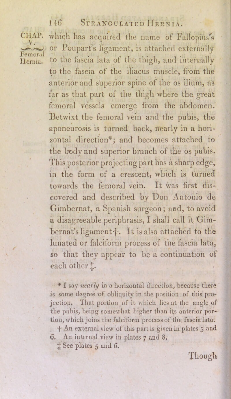 CIIAP. which has acquired the name of Fallopius's or Poupart’s ligament, is attached externally Hernia. to the fascia lata of the thigh, and internally to the fascia of the iliacus muscle, from the anterior and superior spine of the os ilium, as far as that part of the thigh where the great femoral vessels emerge from the abdomen. Betwixt the femoral vein and the pubis, the t aponeurosis is turned back, nearly in a hori- zontal direction*; and becomes attached to the body and superior branch of the os pubis. This posterior projecting part has a sharp edge, in the form of a crescent, which is turned towards the femoral vein. It was first dis- covered and described bv Hon Antonio de J Gimbernat, a Spanish surgeon; and, to avoid a disagreeable periphrasis, I shall call it Gim- bernat's ligament•'{•. It is also attached to the lunated or falciform process of the fascia lata, > so that they appear to be a continuation of each other * I say nearly in a horizontal direction, because there is some degree of obliquity in the position of this pro- jection. That portion of it which lies at the angle of the pubis, being somewhat higher than iLs anterior por- tion, which joins the falciform process of the fascia lata. T An external view of this part is given in plates 5 and <5. An internal view in plates 7 and 8. J See plates 5 aad 6. Though