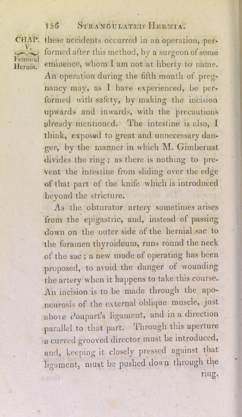 CHAP, these accidents occurred in an operation, per- formed al ter this method, by a surgeon of some Femoral • , T ... Hernia, eminence, whom 1 am not at liberty to name. An operation during the fifth month of preg- nancy may, as I have experienced, be per- formed with safety, by making the incision upwards and inwards, with the precautions already mentioned. The intestine is also, I think, exposed to great and unnecessary dan- ger, by the manner in which M. Gimberiiat divides the ring; as there is nothing to pre- vent. the intestine from sliding over the edge of that part of the knife which is introduced beyond the stricture. As the obturator artery sometimes arises from the epigastric, and, instead of passing down on the outer side of the hernial sac to the foramen thyroideum, runs round the neck of the sac; a new mode of operating has been proposed, to avoid the danger ot wounding the artery when it happens to take this course. An incision is to be made through the apo- neurosis of the external oblique muscle, just above l^oupart’s ligament, and in a direction parallel to that part. Through this aperture a curved grooved director must he introduced, and, keeping it. closely pressed against that ligament, must be pushed down through the /