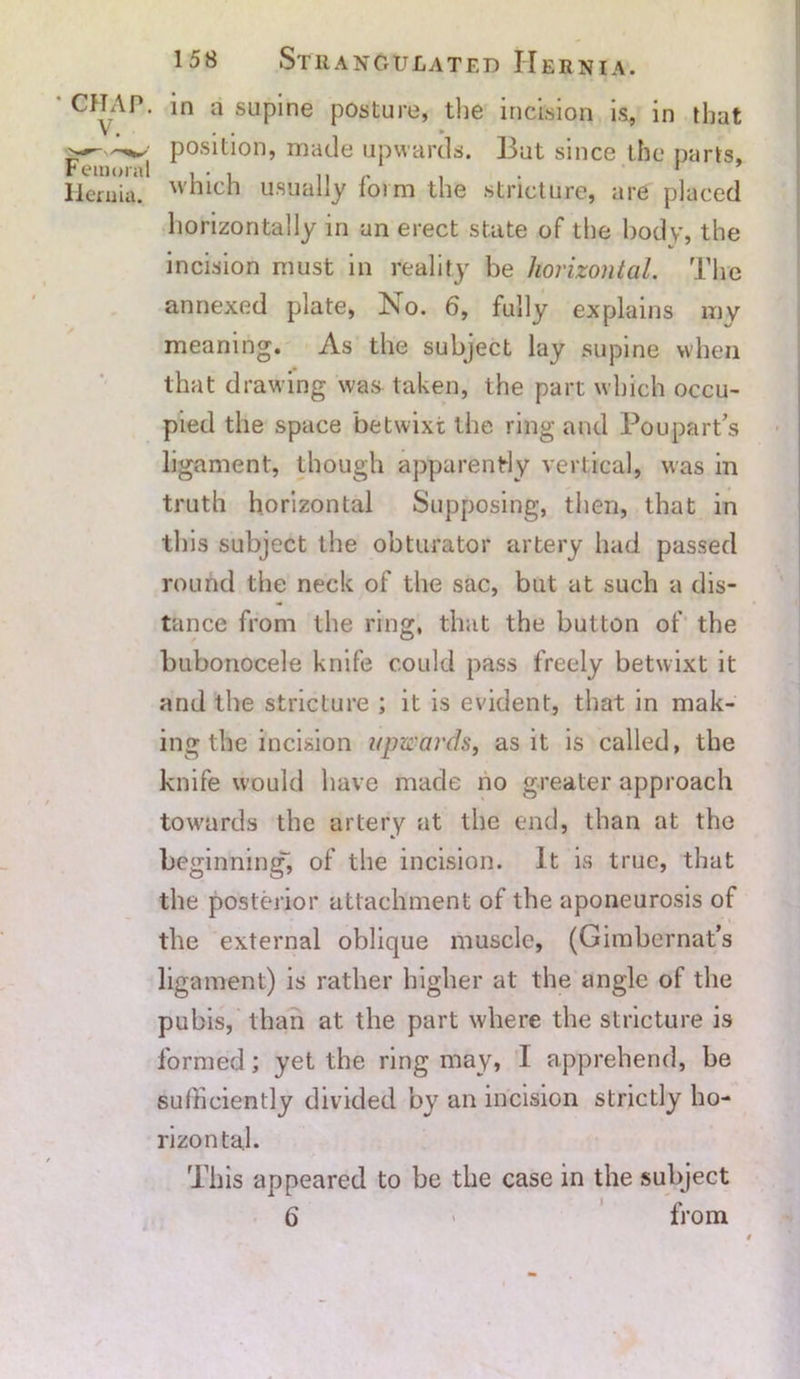 * CHAP. V. Femoral Hernia. in a supine posture, the incision is, in that . . * position, made upwards. But since the parts, which usually form the stricture, are placed horizontally in an erect state of the body, the incision must in reality be horizontal. The annexed plate, No. 6, fully explains my meaning. As the subject lay supine when that drawing was taken, the part which occu- pied the space betwixt the ring and Pou part’s ligament, though apparently vertical, was in truth horizontal Supposing, then, that in this subject the obturator artery had passed round the neck of the sac, but at such a dis- tance from the ring, that the button of the bubonocele knife could pass freely betwixt it and the stricture ; it is evident, that in mak- ing the incision upwards, as it is called, the knife would have made no greater approach towards the artery at the end, than at the beginning, of the incision. It is true, that the posterior attachment of the aponeurosis of the external oblique muscle, (Gimbernat’s ligament) is rather higher at the angle of the pubis, than at the part where the stricture is formed; yet the ring may, I apprehend, be sufficiently divided by an incision strictly ho- rizontal. This appeared to be the case in the subject 6 from