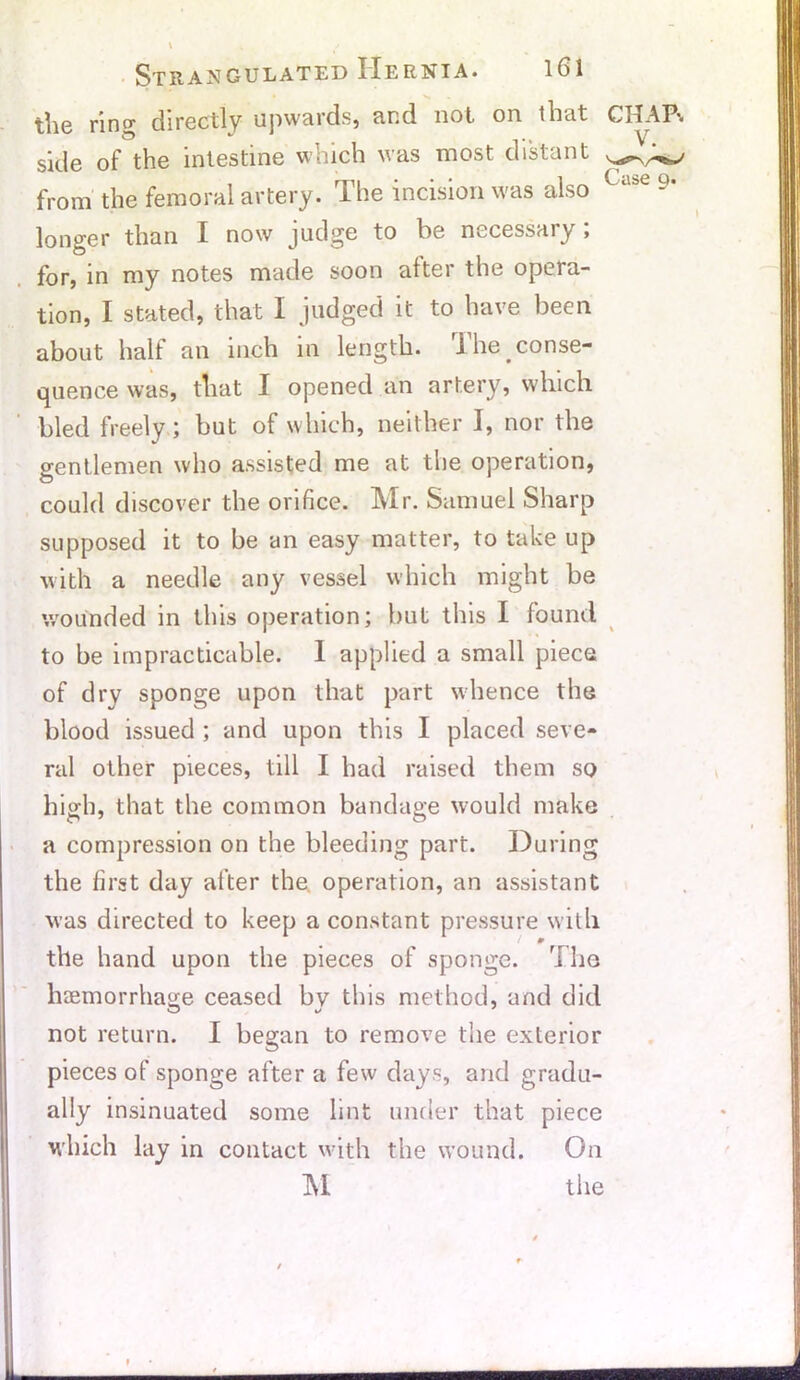 the ring directly upwards, and not on that side of the intestine which was most distant from the femoral artery. The incision was also longer than I now judge to be necessary; for, in my notes made soon after the opera- tion, I stated, that I judged it to have been about half an inch in length. The. conse- quence was, that I opened an artery, which bled freely; but of which, neither I, nor the gentlemen who assisted me at the operation, could discover the orifice. Mr. Samuel Sharp supposed it to be an easy matter, to take up with a needle any vessel which might be wounded in this operation; but this I found to be impracticable. I applied a small piece of dry sponge upon that part whence the blood issued ; and upon this I placed seve- ral other pieces, till I had raised them so high, that the common bandage would make a compression on the bleeding part. During the first day after the operation, an assistant was directed to keep a constant pressure with / 0 the hand upon the pieces of sponge. ri he haemorrhage ceased by this method, and did not return. I began to remove the exterior pieces of sponge after a few days, and gradu- ally insinuated some lint under that piece which lay in contact with the wound. On M the