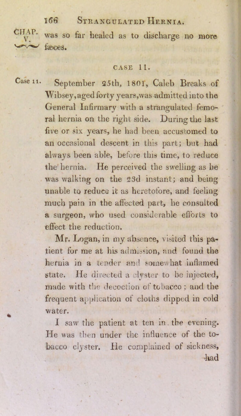 was so far healed as to discharge no more faeces. case 11. September 25th, 1801, Caleb Breaks of Wibsey,aged forty years,was admitted into the General Infirmary with a strangulated femo- ral hernia on the right side. During the last five or six years, he had been accustomed to an occasional descent in this part; but had always been able, before this time, to reduce the hernia. He perceived the swelling as he was walking on the 23d instant; and being unable to reduce it as heretofore, and feeling much pain in the affected part, he consulted a surgeon, who used considerable efforts to effect the reduction. Mr. Logan, in my absence, visited this pa- tient for me at his admission, and found the hernia in a tender and somewhat inflamed i state. He directed a clyster to be injected, made with the decoction of tobacco ; and the frequent application of cloths dipped in cold water. I saw the patient at ten in the evening. He was then under the influence of the to- bacco clyster. He complained of sickness, diad