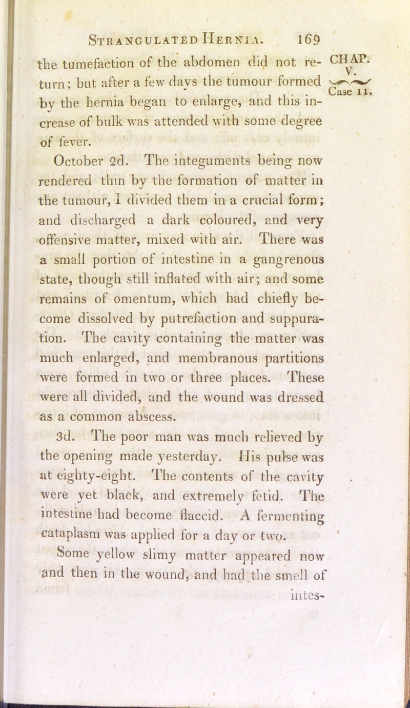 » the tumefaction of the abdomen did not re- CH AP. 1 * _ V • turn; but after a few days the tumour formed bv the hernia began to enlarge, and this in- crease of bulk was attended with some degree of fever. October 2d. The integuments being now rendered thin by the formation of matter in the tumour, I divided them in a crucial form; and discharged a dark coloured, and very offensive matter, mixed with air. There was a small portion of intestine in a gangrenous state, though still inflated with air; and some remains of omentum, which had chiefly be- come dissolved by putrefaction and suppura- tion. The cavity containing the matter was much enlarged, and membranous partitions were formed in two or three places. These were all divided, and the wound was dressed as a common abscess. 3d. The poor man was much relieved by the opening made yesterday. His pulse was at eighty-eight. The contents of the cavity were yet black, and extremely fetid. The intestine had become flaccid. A fermenting cataplasm was applied for a day or two. Some yellow slimy matter appeared now and then in the w-ound, and had the smell of mtes-