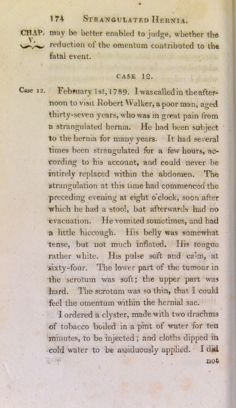 CHAP/ may be better enabled to judge, whether the reduction ot the omentum contributed to the fatal event. f ' • ’ • . . * CASE 12. Case 12. February 1st, 1789. I was called in the after* noon to visit Robert Walker, a poor man, aged thirty-seven years, who was in great pain from a strangulated hernia. He had been subject • .1 to the hernia for many years. It had several times been strangulated for a few hours, ac- cording to his account, and could never be intirely replaced within the abdomen. The strangulation at this time had commenced the preceding evening at eight o’clock, soon after which he had a stool, but afterwards had no evacuation. He vomited sometimes, and had a little hiccough. His belly was somewhat tense, but not much inflated. Iiis tongue rather white. His pulse soft and ca’m, at sixty-four. 'The lower part of the tumour in the scrotum was soft; the upper part was bard. The scrotum was so thin, that I could feel the omentum within the hernial sac. I ordered a clyster, made with two drachms of tobacco boiled in a pint of water for ten minutes, to be injected ; and cloths dipped in cold water to be assiduously applied. I dkl *■' not