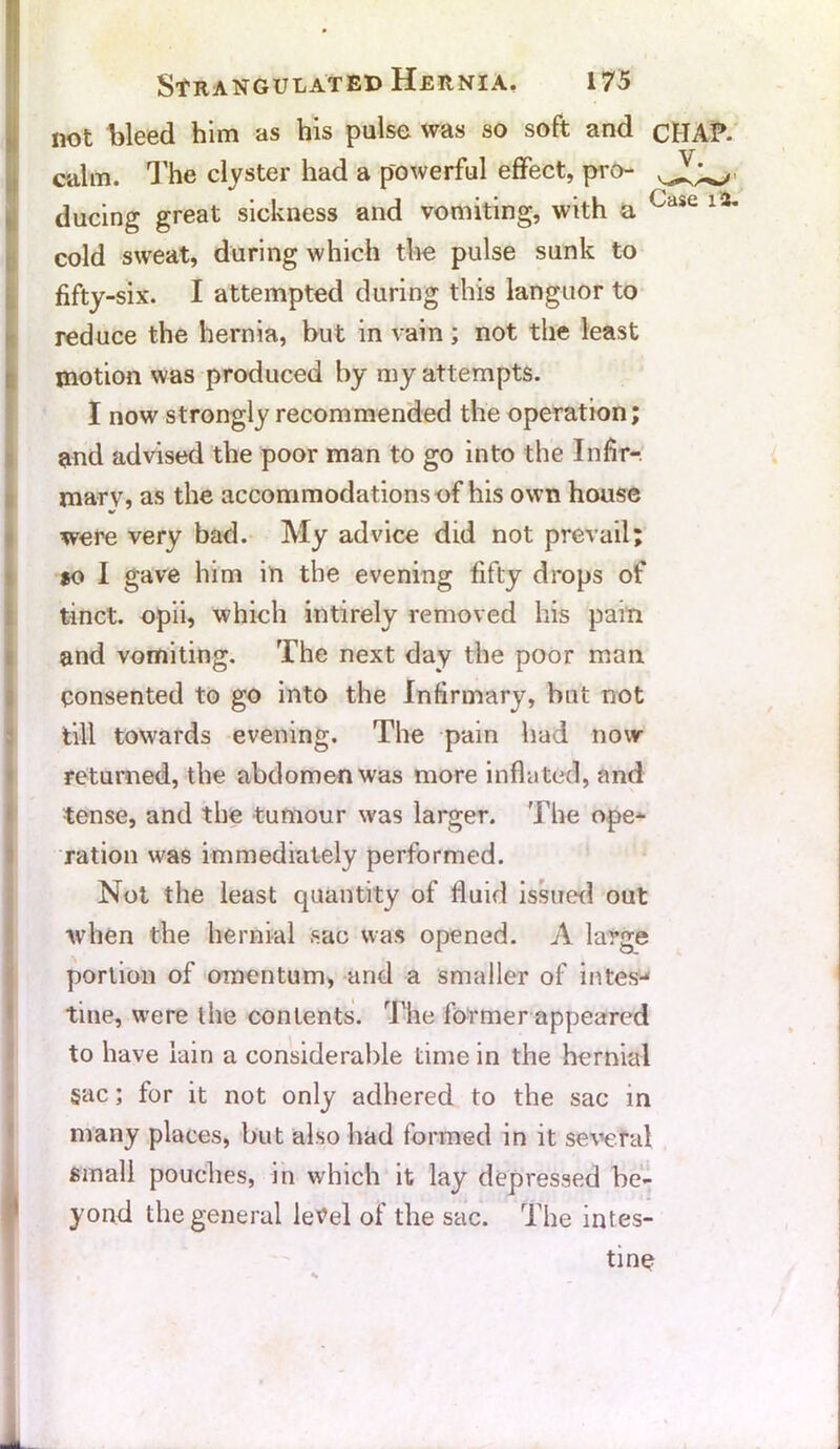 cold sweat, during which the pulse sunk to fifty-six. I attempted during this languor to 1 reduce the hernia, but in vain; not the least motion was produced by my attempts. I now strongly recommended the operation; and advised the poor man to go into the Infir-, marv, as the accommodations of his own house were very bad. My advice did not prevail; so I gave him in the evening fifty drops of tinct. opii, which intirely removed his pain and vomiting. The next day the poor man Consented to go into the Infirmary, but not till towards evening. The pain had now returned, the abdomen was more inflated, and tense, and the tumour was larger. The ope- ration was immediately performed. Not the least quantity of fluid issued out when the hernial sac was opened. A large portion of omentum, and a smaller of intesj tme, were the contents. The former appeared to have lain a considerable time in the hernial §ac; for it not only adhered to the sac in many places, but also bad formed in it several small pouches, in which it lay depressed be- yond the general letfel of the sac. The intes- tine