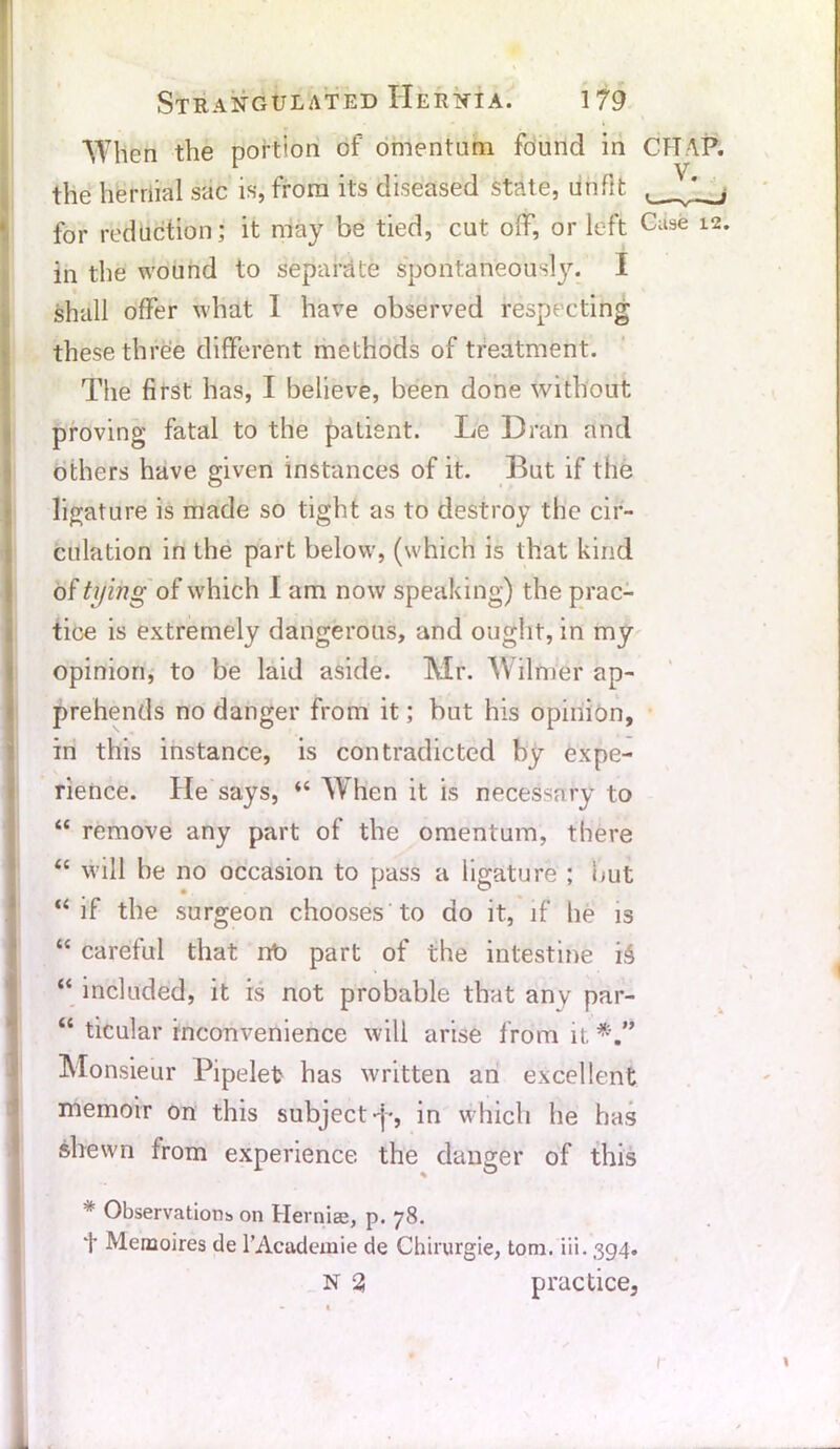 When the portion of omentum found in CfTAP. the hernial sac is, from its diseased state, unfit for reduction; it may be tied, cut off, or left Case 12. In the wound to separate spontaneously. I shall offer what I have observed respecting these three different methods of treatment. The first has, I believe, been done without proving fatal to the patient. Le Dran and others have given instances of it. But if the ligature is made so tight as to destroy the cir- culation in the part below, (which is that kind of tying of which I am now speaking) the prac- tice is extremely dangerous, and ought, in my opinion, to be laid aside. Mr. Wilmer ap- prehends no danger from it; but his opinion, in this instance, is contradicted by expe- rience. He says, “ When it is necessary to “ remove any part of the omentum, there “ will be no occasion to pass a ligature ; but “ if the surgeon chooses to do it, if he is “ careful that nt> part of the intestine i£ “ included, it is not probable that any par- “ ticular inconvenience will arise from it Monsieur Pipelet has written an excellent memoir on this subject -j-, in which he has shewn from experience the danger of this * Observations on Hernise, p. 78. t Memoires de l’Acadcmie de Chirurgie, tom. iii. 394. N 3 practice.