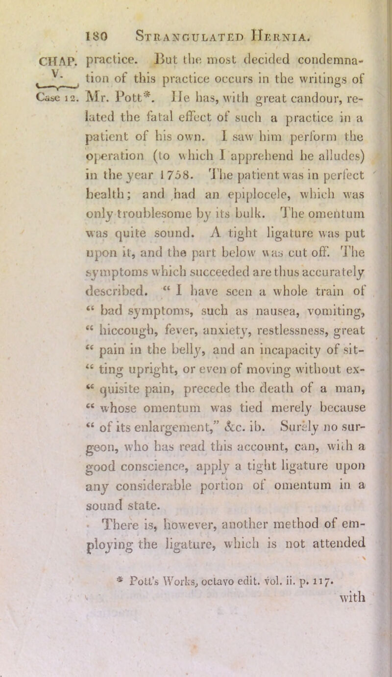 i CHAP, practice. But the most decided condemna- ^ tion of this practice occurs in the writings of Case 12. Mr. Pott*, lie has, with great candour, re- lated the fatal effect of such a practice in a patient of his own. 1 saw him perform the operation (lo which 1 apprehend he alludes) in the year 1758. The patient was in perfect health; and had an epiplocele, which was only troublesome by its bulk. The omentum was quite sound. A tight ligature was put upon it, and the part below was cut off. The symptoms which succeeded are thus accurately described. “ 1 have seen a whole train of “ bad symptoms, such as nausea, vomiting, “ hiccough, fever, anxiety, restlessness, great 66 pain in the belly, and an incapacity of sit— “ ting upright, or even of moving without ex- 44 quisite pain, precede the death of a man, 44 whose omentum was tied merely because “ of its enlargement,” Ac. ib. Surely no sur- geon, who has read this account, can, with a good conscience, apply a tight ligature upon any considerable portion of omentum in a sound state. There is, however, another method of em- ploying the ligature, which is not attended • \ * Pott’s Works, octavo edit. vol. ii. p. 117. '• with