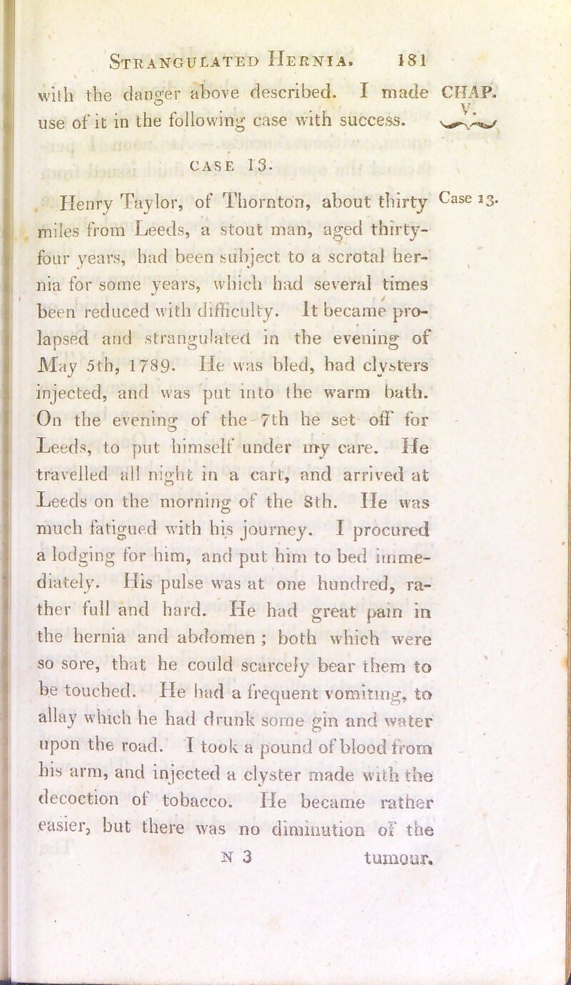 % wilh the dan^'er above described. I made CHAP. ° V use of it in the following case with success. case 13. Henry Taylor, of Thornton, about thirty Case 33- miles from Leeds, a stout man, aged thirty- four years, had been subject to a scrotal her- nia for some years, which had several times been reduced with difficulty. It became pro- lapsed and strangulated in the evening of May 5th, 1789- He was bled, had clysters injected, and was put into the warm bath. On the evening of the 7th he set off for Leeds, to put himself under my care. He travelled all night in a cart, and arrived at Leeds on the morning of the 8th. He was much fatigued with his journey. I procured a lodging for him, and put him to bed imme- diately. His pulse was at one hundred, ra- ther full and hard. He had great pam in the hernia and abdomen ; both which were so sore, that he could scarcely bear them to be touched. He had a frequent vomiting, to allay which he had drunk some gin and water upon the road. I took a pound of blood from Ins arm, and injected a clyster made with the decoction oi tobacco. He became rather easier, but there was no diminution of the