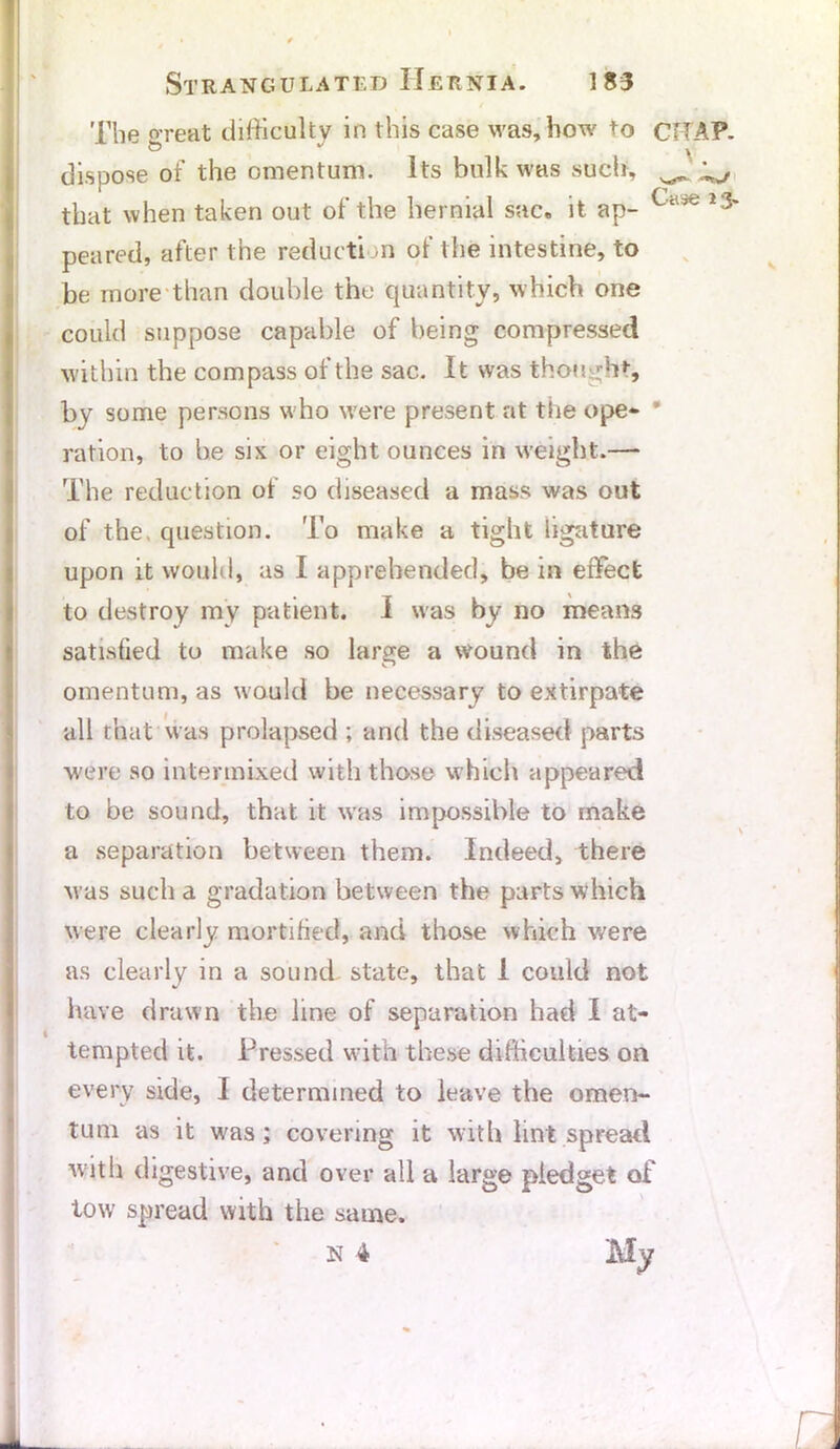 The great difficulty in this case was, how to CHAP, dispose of the omentum. Its bulk was such, ^ ^ that when taken out of the hernial sac. it ap- Ca3e I;3' peared, after the reduction of the intestine, to be more than double the quantity, which one could suppose capable of being compressed within the compass of the sac. It was thought, by some persons who w'ere present at the ope- ration, to be six or eight ounces in weight.— The reduction of so diseased a mass was out of the, question. To make a tight ligature upon it would, as I apprehended, be in effect to destroy my patient. I was by no means satisfied to make so large a wound in the omentum, as would be necessary to extirpate all that was prolapsed ; and the diseased parts were so intermixed with those which appeared to be sound, that it was impossible to make a separation between them. Indeed, there was such a gradation between the parts which were clearly mortified, and those which were as clearly in a sound state, that 1 could not have drawn the line of separation had I at- tempted it. Pressed with these difficulties on every side, I determined to leave the omen- tum as it was; covering it with lint spread with digestive, and over all a large pledget of tow spread with the same.