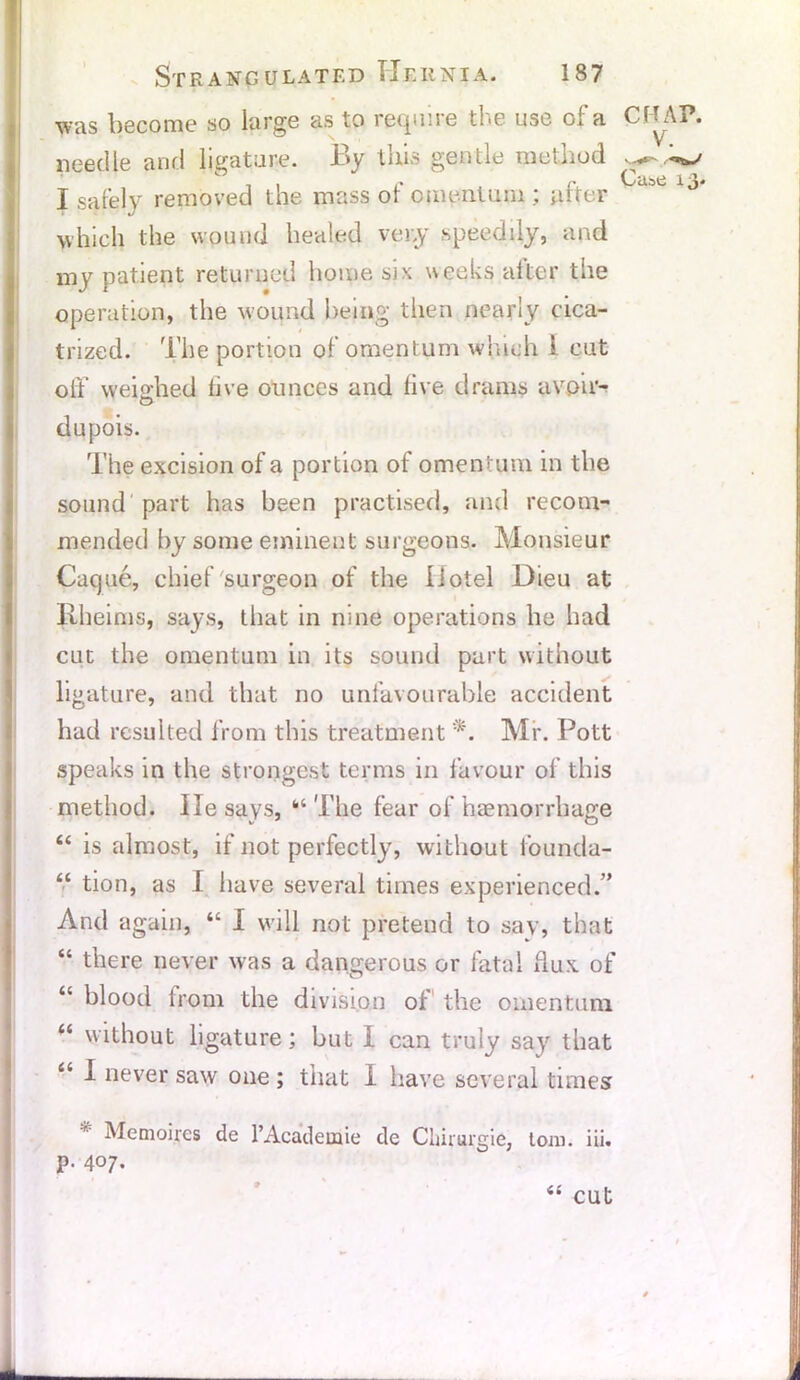 was become so large as to require the use of a CHAP, needle and ligature. By this gentle method ^ c 7 , f , r. Cube 13. I safely removed the mass ot omentum ; utter which the wound healed very speedily, and my patient returned home six weeks alter the operation, the wound being then nearly cica- trized. The portion of omentum which l cut off weighed live ounces and live drams avoir- dupois. The excision of a portion of omentum in the sound part has been practised, and recom- mended by some eminent surgeons. Monsieur Cacjue, chief surgeon of the Hotel Dieu at Rheims, says, that in nine operations he had cut the omentum in its sound part without ligature, and that no unfavourable accident had resulted from this treatment *. Mr. Pott speaks in the strongest terms in favour of this method. lie says, “The fear of haemorrhage “ is almost, if not perfectly, without founda- “ tion, as I have several times experienced.’’ And again, “ I will not pretend to say, that “ there never was a dangerous or fatal dux of “ blood from the division of the omentum “ without ligature; hut I can truly say that “ * never saw one ; that I have several times Memoires de l’Academie de Chirurgie, tom. iii. p. 407. “ cut