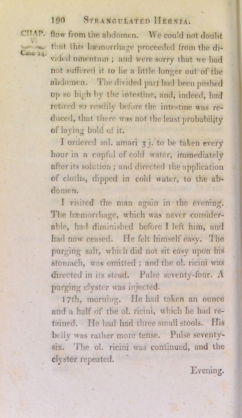 w 190 Strangulated Hehnia. C'T AP. flow from the abdomen. We could not doubt v that I his haemorrhage proceeded from the di- Case 14. . , . video omentum ; and were sorry that we had not suffered it to lie a little longer out of the abdomen. The divided part had been pushed up so high by the intestine, and, indeed, had retired so readily before the intestine was re- duced, that there was not the least probability of laying hold of it. 1 ordered sal. amnri 5 j. to he tfdeen every hour in a cupful of cold water, immediately alter its solution ; and directed the application of cioths, dipped in cold water, to the ab- domen. I visited the man again in the evening. The haemorrhage, which was never consider- able, had diminished before I left him, and had now ceased. He felt himself easy. The purging salt, which did not sit easy upon his stomach, was omitted ; and the oh ricini was directed in its stead. Pulse seventy-four. A purging clyster was injected. 17th, morning. He had taken an ounce and a half of the ol. ricini, which he had re- tained. He had had three small stools. His be lly was rather more tense. Pulse seventy- six. The ol. ricini was continued, and the 1 clyster repeated. Evening.