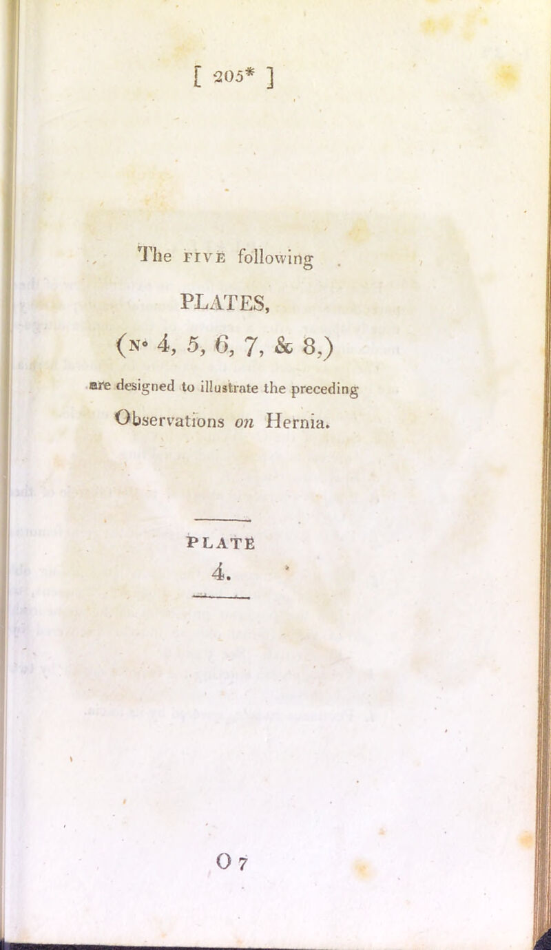 [ ‘205* ] The five following PLATES, (n* 4, 5, 6, 7, & 8,) are designed to illustrate the preceding Observations on Hernia. PLATE 4. # 07