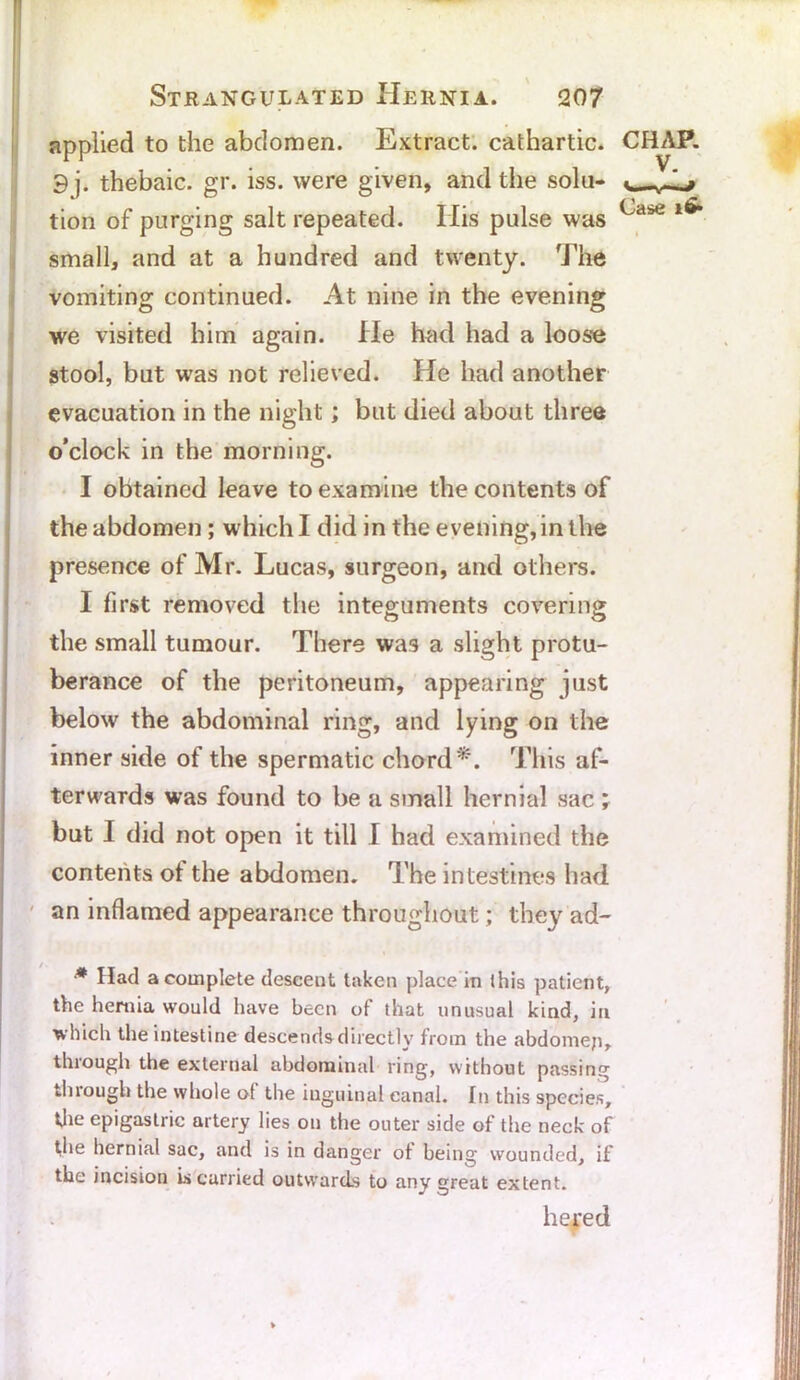 applied to the abdomen. Extract, cathartic. 9 j. thebaic, gr. iss. were given, and the solu- tion of purging salt repeated. Ilis pulse was small, and at a hundred and twenty. The vomiting continued. At nine in the evening we visited him again. He had had a loose stool, but was not relieved. He had another evacuation in the night; but died about three o’clock in the morning. I obtained leave to examine the contents of the abdomen ; which I did in the evening, in the presence of Mr. Lucas, surgeon, and others. I first removed the integuments covering the small tumour. There was a slight protu- berance of the peritoneum, appearing just below the abdominal ring, and lying on the inner side of the spermatic chord*. This af- terwards was found to be a small hernial sac ; but I did not open it till I had examined the contents ot the abdomen. The intestines had an inflamed appearance throughout; they ad- CHAP. V. Case * Had a complete descent taken place in this patient, the hernia would have been of that unusual kind, in which the intestine descends directly from the abdomep, through the external abdominal ring, without passing through the whole of the inguinal canal. In this species, the epigastric artery lies on the outer side of the neck of the hernial sac, and is in danger ot being wounded, if the incision is carried outwards to any great extent. he red