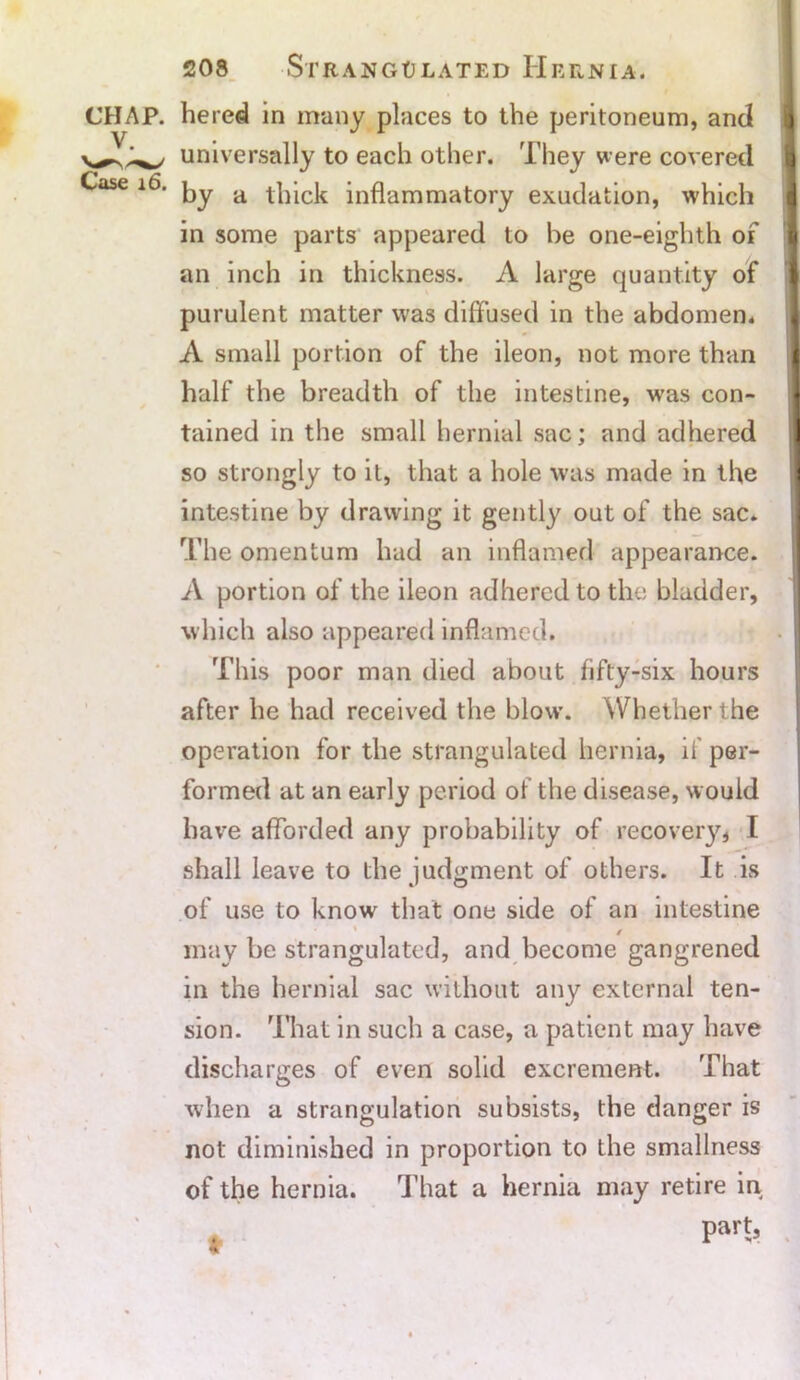 hered in many places to the peritoneum, and universally to each other. They were covered by a thick inflammatory exudation, which in some parts appeared to be one-eighth of an inch in thickness. A large quantity of purulent matter was diffused in the abdomen* A small portion of the ileon, not more than half the breadth of the intestine, was con- tained in the small hernial sac; and adhered so strongly to it, that a hole was made in the intestine by drawing it gently out of the sac. The omentum had an inflamed appearance. A portion of the ileon adhered to the bladder, which also appeared inflamed. This poor man died about fifty-six hours after he had received the blow. Whether the operation for the strangulated hernia, if per- formed at an early period of the disease, w ould have afforded any probability of recovery, I shall leave to the judgment of others. It is of use to know that one side of an intestine may be strangulated, and become gangrened in the hernial sac without any external ten- sion. That in such a case, a patient may have discharges of even solid excrement. That when a strangulation subsists, the danger is not diminished in proportion to the smallness of the hernia. That a hernia may retire in part, 4'