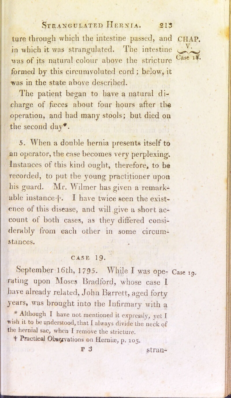 ture through which the intestine passed, and CHAP, in which it was strangulated. The intestine was of its natural colour above the stricture lS‘ formed by this circumvoluted cord; below', it was in the state above described. The patient began to have a natural di- charge of fteces about four hours after the operation, and had many stools; but died on the second day*. , > 5. When a double hernia presents itself to an operator, the case becomes very perplexing. Instances of this kind ought, therefore, to be recorded, to put the young practitioner upon Ins guard. Mr. Wilmer has given a remark- able instance j-. I have twice seen the exist- ence ot this disease, and will give a short ac- count of both cases, as they differed consi- derably from each other in some circum- stances. ✓ CASE 19- September 16th, 1795. While I was ope- Case 19. rating upon Moses Bradford, whose case I have already related, John Barrett, aged forty years, wfas brought into the Infirmary with a * Although I have not mentioned it expressly, yet I wish it to be understood, that I always divide the neck of the hernial sac, when I remove the stricture. ^ Practical Observations on Hernias, p. 105. F 3 st ran-