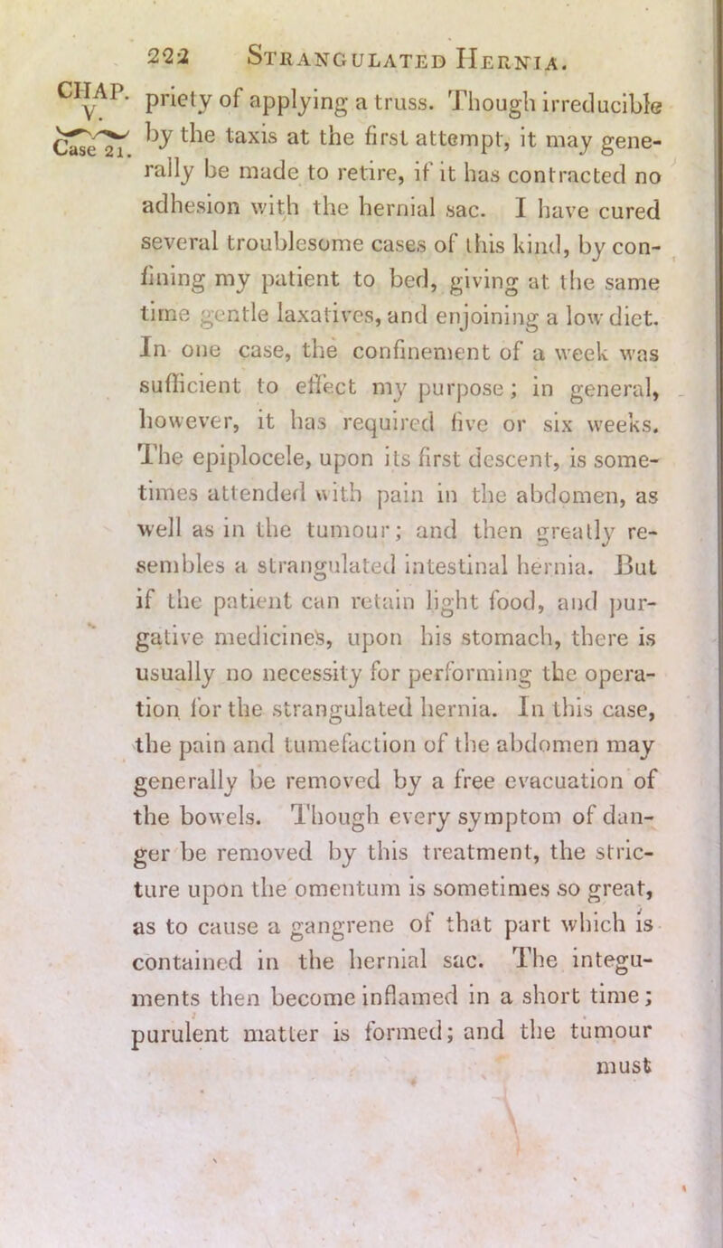 ■ priety of applying a truss. Though irreducible by the taxis at the first attempt, it may gene- rally be made to retire, if it has contracted no adhesion with the hernial sac. I have cured several troublesome cases of this kind, by con- fining my patient to bed, giving at the same time gentle laxatives, and enjoining a low diet. In one case, the confinement of a week was sufficient to effect my purpose; in general, however, it has required five or six weeks. The epiplocele, upon its first descent, is some- times attended with pain in the abdomen, as well as in the tumour; and then greatly re- sembles a strangulated intestinal hernia. But if the patient can retain light food, and pur- gative medicines, upon his stomach, there is usually no necessity for performing the opera- tion for the strangulated hernia. In this case, the pain and tumefaction of the abdomen may generally be removed by a free evacuation of the bowels. Though every symptom of dan- ger be removed by this treatment, the stric- ture upon the omentum is sometimes so great, as to cause a gangrene of that part which is contained m the hernial sac. The integu- ments then become inflamed in a short time; purulent matter is formed; and the tumour must