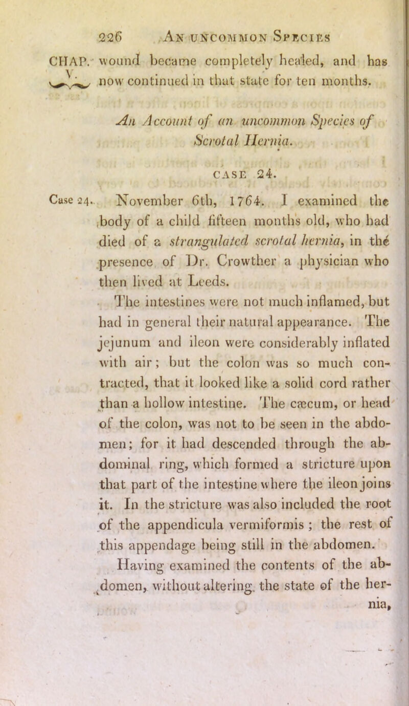 V. Case 24. 226 An uncommon Species now continued in that state for ten months. . 1 i^nsl t» • * h o n f< An Account of an uncommon Species of Scrotal Hernia. case 24. November 6th, 1764. I examined the .body of a child fifteen months old, who had died of a strangulated scrotal hernia, in th£ presence of Dr. Crowther a physician who then lived at Leeds. 'J'he intestines were not much inflamed, but had in general their natural appearance. The jejunum and ileon were considerably inflated with air; but the colon was so much con- tracted, that it looked like a solid cord rather than a hollow intestine. The cascum, or head of the colon, was not to be seen in the abdo- men; for it had descended through the ab- dominal ring, which formed a stricture upon that part of the intestine where the ileon joins it. In the stricture was also included the root f • , * * of the appendicula vermiformis ; the rest ol this appendage being still in the abdomen. Having examined the contents of the ab- domen, without altering, the state of the her- nia,