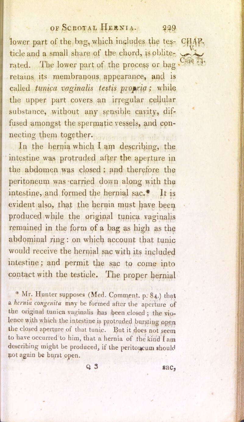 lower part of the bag, which includes the tes- tide and a small share of the chord, isoblite- rated. The lower part of the process or hag *  - retains its membranous appearance, and is called tunica vaginalis testis propria; while the upper part covers an irregular cellular substance, without any spnsible cavity, dif- fused amongst the spermafic vessels, and con- necting them together. In the hernia which I api describing, the intestine was protruded after the aperture in the abdomen was closed ; apd therefore the peritoneum was carried down along with the intestine, and formed the hernial sac.* It is evident also, that the hernia must frave been produced while the original tunica vaginalis remained in the form of a bag as high as the abdominal ring: on which account that tunic would receive the hernial sac with its included intestine; and permit the sac to come into contact with the testicle. The proper hernial * Mr. Hunter supposes (Med. Comm.ent. p; 84.) that a hernia congenita may be formed after the aperture of the original tunica vaginalis has been closed ; the vio- lence with which the intestine is protruded bursting ope,n the closed aperture of that tunic. But it does not seem to have occurred to him, that a hernia of the kind Iain describing might be produced, if the peritoneum should pot again be burst open. Q 3 sac, 1