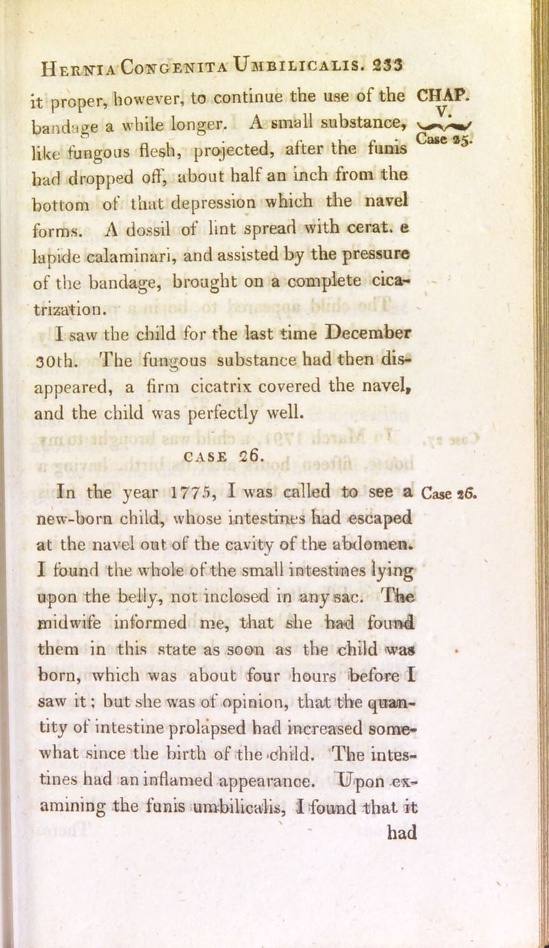 it proper, however, to continue the use of the CHAP, bandage a while longer. A small substance, like fungous flesh, projected, after the funis 386 *5' had dropped off', about half an inch from the bottom of that depression which the navel forms. A dossil of lint spread with cerat. e lapide calaminari, and assisted by the pressure of the bandage, brought on a complete cica- trization. I saw the child for the last time December 30th. The fungous substance had then dis- appeared, a firm cicatrix covered the navel, and the child was perfectly well. ^ * | | CASE 26. In the year 1775, I was called to see a Case 26. new-born child, whose intestines had escaped at the navel out of the cavity of the abdomen. I found the whole of the small intestines lying upon the belly, not inclosed in any sac. The midwife informed me, that she had found them in this state as soon as the child was born, which w-as about four hours before I saw it; but she was of opinion, that the quan- tity of intestine prolapsed had increased some- what since the birth of the child. The intes- tines had an inflamed appearance. Upon ex- amining the funis umbilicalis, I found that it had