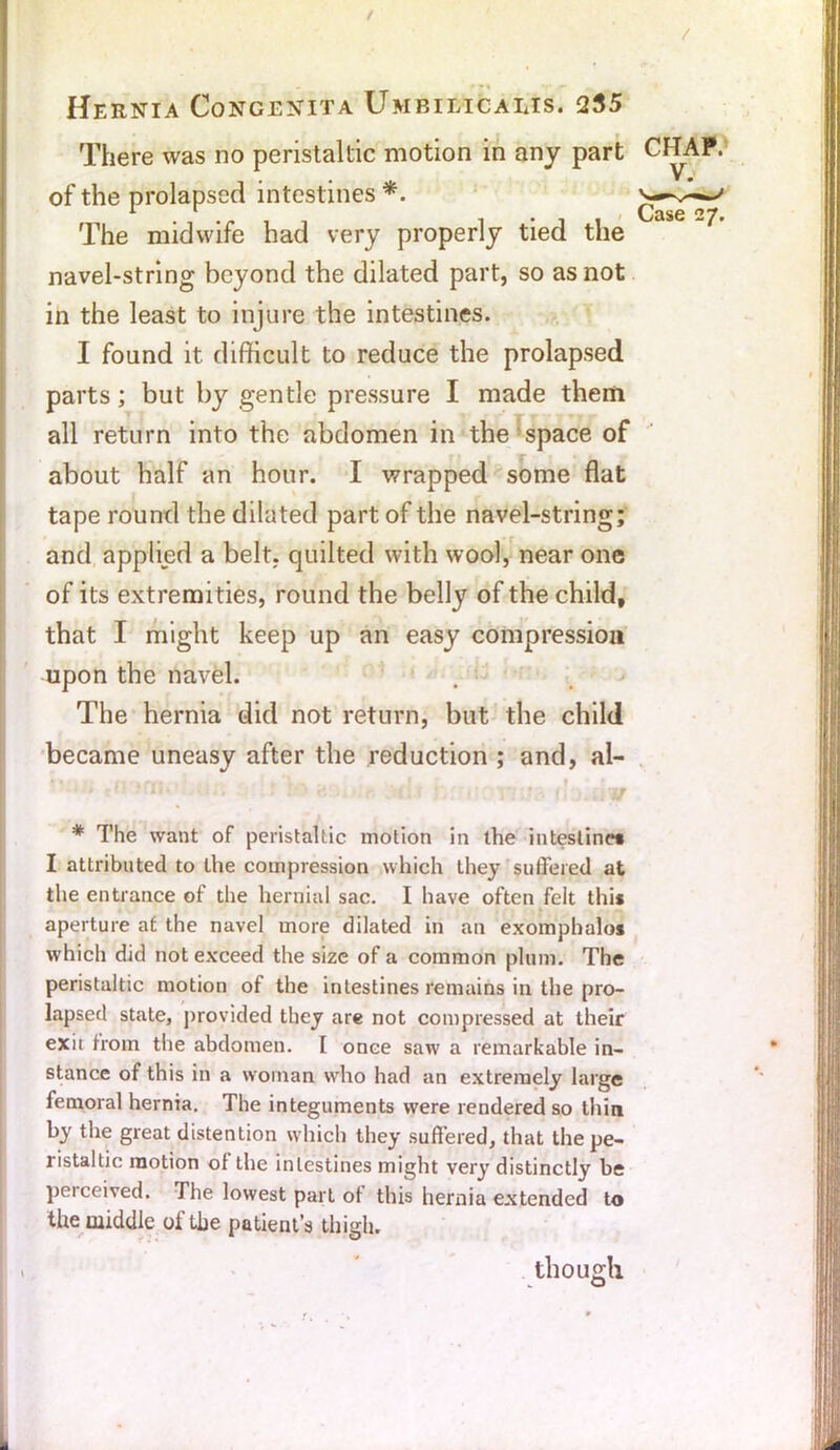 / Hernia Congenita Umbilicalis. 235 There was no peristaltic motion in any part CHAP, of the prolapsed intestines *. The midwife had very properly tied the ase ~7' navel-string beyond the dilated part, so as not in the least to injure the intestines. I found it difficult to reduce the prolapsed parts; but by gentle pressure I made them all return into the abdomen in the space of about half an hour. I wrapped some flat tape round the dilated part of the navel-string; and applied a belt, quilted with wool, near one of its extremities, round the belly of the child, that I might keep up an easy compression upon the navel. The hernia did not return, but the child became uneasy after the reduction ; and, al- * The want of peristaltic motion in the intestines I attributed to the compression which they suffered at the entrance of the hernial sac. I have often felt this aperture at the navel more dilated in an exomphalos which did not exceed the size of a common plum. The peristaltic motion of the intestines remains in the pro- lapsed state, provided they are not compressed at their exit from the abdomen. I once saw a remarkable in- stance of this in a woman who had an extremely large femoral hernia. The integuments were rendered so thin by the great distention which they suffered, that the pe- ristaltic motion of the intestines might very distinctly be perceived. The lowest part of this hernia extended to the middle of the patient’s thigh.