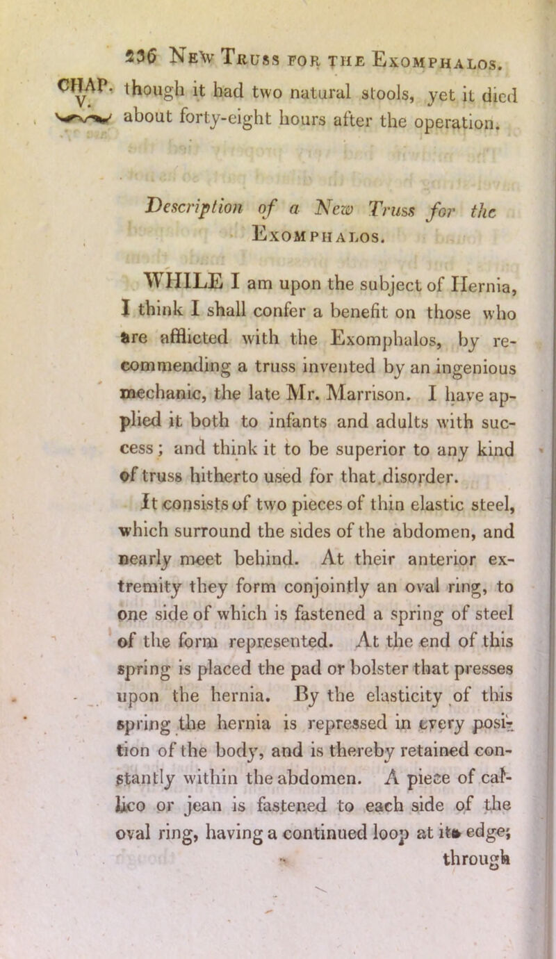 23(5 Ne\v Truss for the Exoaiphalos. CHAP, though it had two natural stools, yet it died about forty-eight hours after the operation. Description of a New Truss for the Exomphalos. WHILE I am upon the subject of Hernia, I think I shall confer a benefit on those who are afflicted with the Exomphalos, by re- commending a truss invented by an ingenious mechanic, the late Mr. Marrison. I have ap- plied it both to infants and adults with suc- cess ; and think it to be superior to any kind of truss hitherto used for that .disorder. It consists of two pieces of thin elastic steel, which surround the sides of the abdomen, and nearly meet behind. At their anterior ex- tremity they form conjointly an oval ring, to one side of which is fastened a spring of steel of the form represented. At the end of this spring is placed the pad or bolster that presses upon the hernia. By the elasticity of this spring the hernia is repressed in cyery post? tion of the body, and is thereby retained con- stantly within the abdomen. A piece of cal- iico or jean is fastened to each side of the oval ring, having a continued loop at it* edge; through