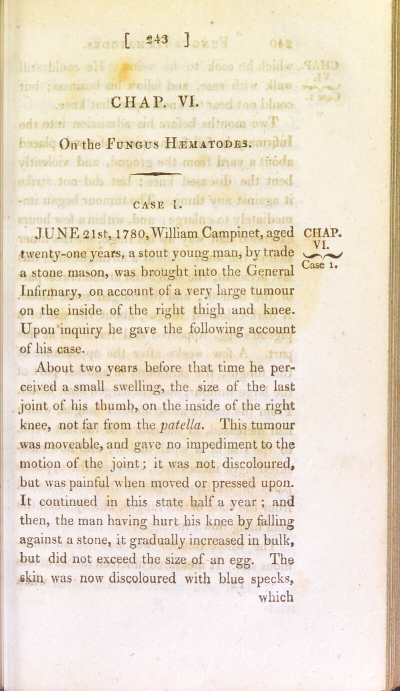 [ 243 ] 1(1 r' * *j i r CHAP. VI J. On the Fungus H.ejuatodes. case 1. twenty-one years, a stout young man, by trade a stone mason, was brought into the General JUNE 21st, 1780,William Campinet, aged CHAP. Infirmary, on account of a very large tumour on the inside of the right thigh and knee. Upon inquiry he gave the following account of his case. About two years before that time he per- ceived a small swelling, the size of the last joint of his thumb, on the inside of the right knee, not far from the patella. This tumour was moveable, and gave no impediment to the motion of the joint; it was not discoloured, but was painful when moved or pressed upon. It continued in this state half a year; and then, the man having hurt his knee by falling against a stone, it gradually increased in bulk, but did not exceed the size of an egg. The skin was now discoloured with blue specks, which