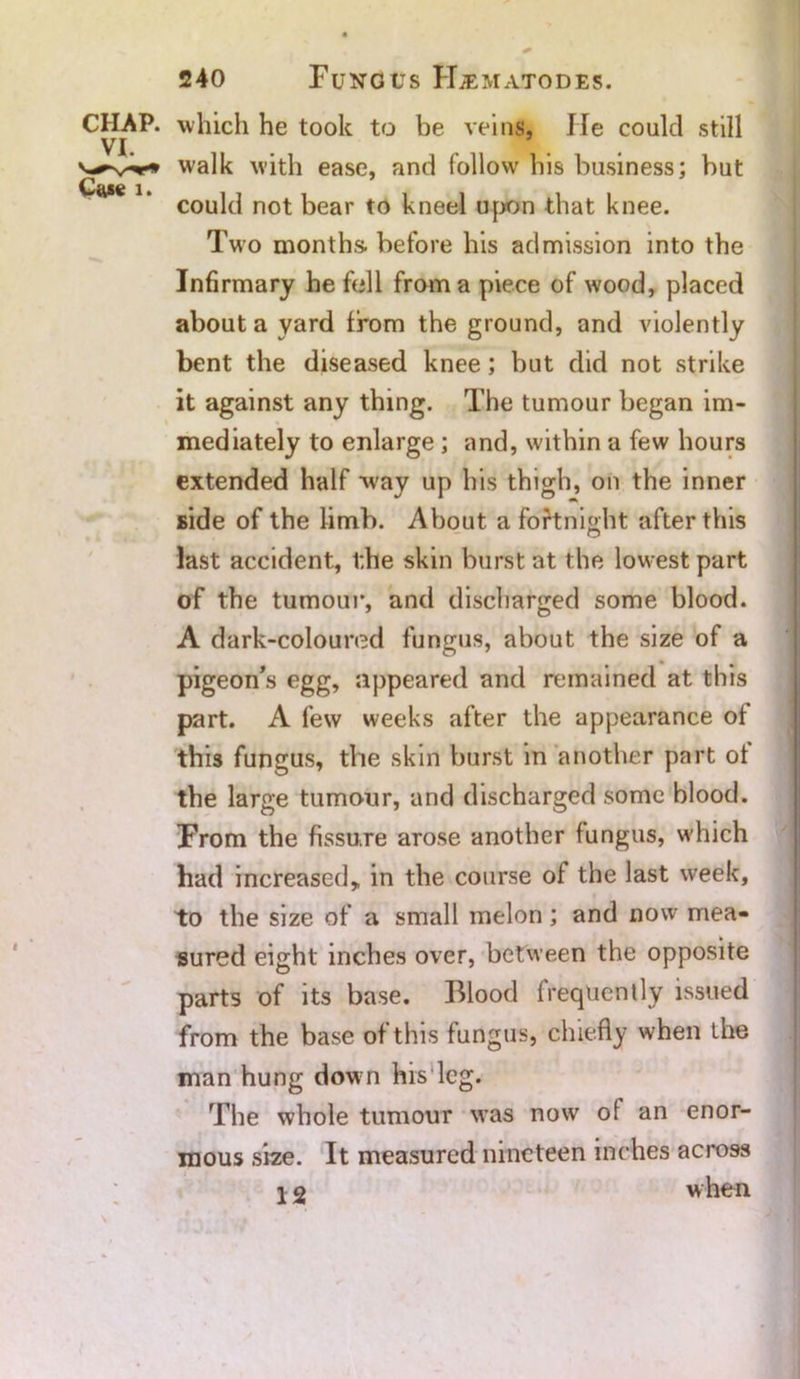 CHAP, which he took to be veins, He could still VI. v-*-v*-* walk with ease, and follow his business; but could not bear to kneel upon that knee. Two months, before his admission into the Infirmary he fell from a piece of wood, placed about a yard from the ground, and violently bent the diseased knee; but did not strike it against any thing. The tumour began im- mediately to enlarge ; and, within a few hours extended half way up his thigh, on the inner side of the limb. About a fortnight after this last accident, the skin burst at the lowest part of the tumour, and discharged some blood. A dark-coloured fungus, about the size of a pigeon’s egg, appeared and remained at this part. A few weeks after the appearance ot this fungus, the skin burst in another part ot the large tumour, and discharged some blood. From the fissure arose another fungus, which had increased* in the course of the last week, to the size of a small melon; and now mea- sured eight inches over, between the opposite parts of its base. Blood frequently issued from the base of this fungus, chiefly when the man hung down his leg. The whole tumour was now of an enor- mous size. It measured nineteen inches across when 12