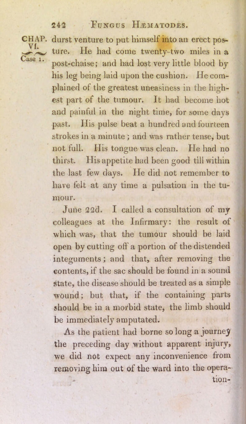 CHAP, durst venture to put himself into an erect pos- ture. He had come twenty-two miles in a ^ase lm post-chaise; and had lost very little blood by his leg being laid upon the cushion. lie com- plained of the greatest uneasiness in the high- est part of the tumour. It had become hot and painful in the night time, for some days past. His pulse beat a hundred and fourteen strokes in a minute ; and was rather tense, but not full. His tongue was clean. He had no thirst. His appetite had been good till within the last few days. He did not remember to have felt at any time a pulsation in the tu- mour. June 22d. I called a consultation of my colleagues at the Infirmary: the result of which was, that the tumour should be laid open by cutting off a portion of the distended integuments; and that, after removing the contents, if the sac should be found in a sound state, the disease should be treated as a simple wound; but that, if the containing parts should be in a morbid state, the limb should be immediately amputated. As the patient had borne so long a journey the preceding day without apparent injury, we did not expect any inconvenience from removing him out of the ward into the opera- tion-