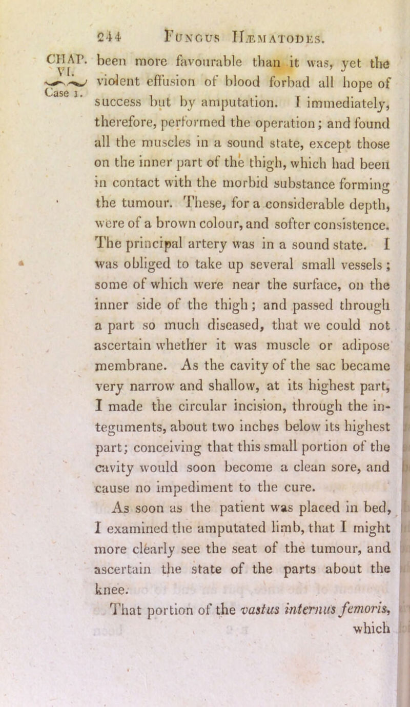 c*jAP. keen raore favourable than it was, yet the violent effusion of blood forbad all hope of success but by amputation. 1 immediately, therefore, performed the operation; and found all the muscles in a sound state, except those on the inner part of the thigh, which had been in contact with the morbid substance forming O the tumour. These, for a considerable depth, were of a brown colour, and softer consistence. The principal artery was in a sound state. I was obliged to take up several small vessels; some of which were near the surface, on the inner side of the thigh; and passed through a part so much diseased, that we could not ascertain whether it was muscle or adipose membrane. As the cavitv of the sac became V very narrow and shallow, at its highest part, I made the circular incision, through the in- teguments, about two inches below its highest part; conceiving that this small portion of the cavity would soon become a clean sore, and cause no impediment to the cure. As soon as the patient was placed in bed, I examined the amputated limb, that I might more clfearly see the seat of the tumour, and ascertain the state of the parts about the knee. That portion of the vastus interims femoris, , which