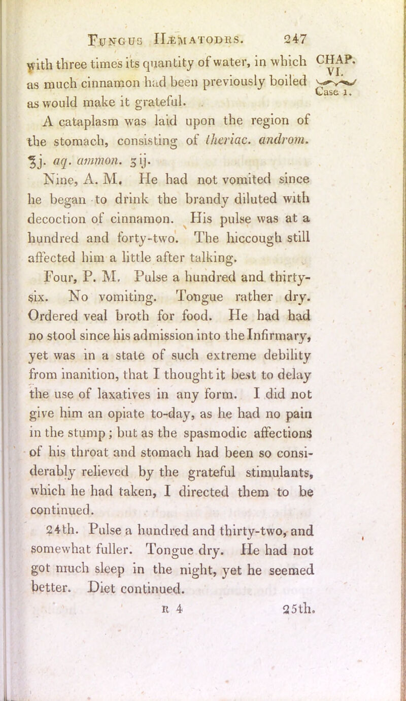 / yith three times its quantity of water, in which CHAP, as much cinnamon had been previously boiled VvtiSG- \ • as would make it grateful. A cataplasm was laid upon the region of the stomach, consisting of theriac. androm. oq. ammon. 5 ij. Nine, A. M, He had not vomited since he began to drink the brandy diluted with decoction of cinnamon. His pulse was at a hundred and forty-two. The hiccough still affected him a little after talking. Four, P. M. Pulse a hundred and thirty- six. No vomiting. Tongue rather dry. Ordered veal broth for food. He had had no stool since his admission into the Infirmary, yet was in a state of such extreme debility from inanition, that I thought it best to delay the use of laxatives in any form. I did not give him an opiate to-day, as he had no pain in the stump; but as the spasmodic affections of his throat and stomach had been so consi- derably relieved by the grateful stimulants, which he had taken, I directed them to be continued. 24th. Pulse a hundred and thirty-two, and somewhat fuller. Tongue dry. He had not got much sleep in the night, yet he seemed better. Diet continued. r 4 25 th.