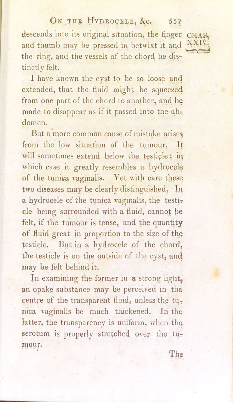 On the Hydrocele, &c. 557; descends into its original situation, the finger CHAi\ and thumb may he pressed in betwixt it aod - ^ the ring, and the vessels of the chord be dis- tinctly felt. I have known the cyst to be so loose and extended, that the fluid might be squeezed from one part of the chord to another, and be made to disappear as if it passed into the ab-; domen. But a more common cause of mistake arises from the low situation of the tumour. It will sometimes extend below the testicle; iq which case it greatly resembles a hydrocele of the tunica vaginalis. Yet with care these two diseases may be clearly distinguished. In a hydrocele of the tunica vaginalis, the testi? cle being surrounded with a fluid, canno^ be felt, if the tumour is tense, and the quantity of fluid great in proportion to the size of the testicle. But in a hydrocele of the chord, the testicle is on the outside of the cyst, and may be felt behind it. * In examining the former in a strong light, an opake substance may be perceived in the centre of the transparent fluid, unless the tur nica vaginalis be much thickened. In the latter, the transparency is uniform, when the scrotum is properly stretched over the tu- rnout.