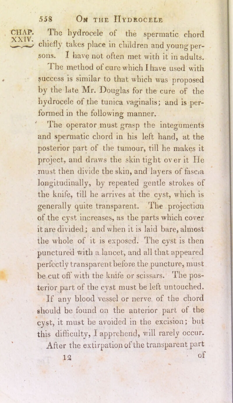 ( 558 On the Hydrocele CHAP. The hydrocele ol the spermatic chord chiefly takes place in children and young per- sons. I have not often met with it in adults. T he method ol cure which 1 have used with success is similar to that which was proposed by the late Mr. Douglas for the cure of the hydrocele of the tunica vaginalis; and is per- formed in the following manner. The operator must grasp the integuments and spermatic chord in his left hand, at the posterior part of the tumour, till he makes it project, and draws the skin tight over it He must then divide the skin, and layers of fascia longitudinally, by repeated gentle strokes of 4 the knife, till he arrives at the cyst, which is generally quite transparent. The projection of the cyst increases, as the parts which cover it are divided; and when it is laid bare, almost the whole of it is exposed. The cyst is then punctured with a.lancet, and all that appeared perfectly transparent before the puncture, must be cut oft with the knife or scissars. The pos- terior part of the cvst must be left untouched. If any blood vessel or nerve of the chord should be found on the anterior part of the cyst, it must be avoided in the excision; but this difficulty, I apprehend, will rarely occur. After the extirpation of the transparent part