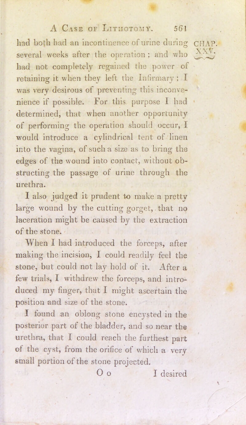 ( A Case of Lttuotot.iy. 561 had both had an incontinence of urine during several weeks after the operation ; and who had not completely regained the power of retaining it when they left the Infirmary : I was very desirous of preventing this inconve- nience if possible. For this purpose I had determined, that when another opportunity of performing the operation should occur, I would introduce a cylindrical tent of linen into the vagina, of such a size as to bring the edges of the wound into contact, without ob- structing the passage of urine through the urethra. I also judged it prudent to make a pretty large wound by the cutting gorget, that no laceration might be caused by the extraction of the stone. When I had introduced the forceps, after making the incision, I could readily feel the stone, but could not lay bold of it. After a few trials, I withdrew the forceps, and intro- duced my finger, that I might ascertain the position and size of the stone. I found an oblong stone encysted in the posterior part of the bladder, and so near the urethra, that I could reach the furthest part of the cyst, from the orifice of which a very small portion of the stone projected. CRAP. XXV.