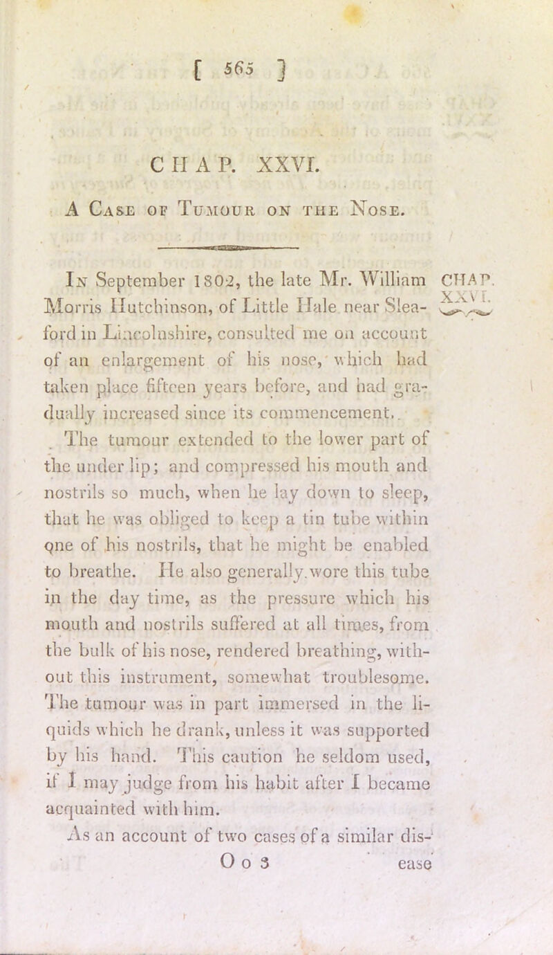 / ciiap. xxvi. A Case of Tumour on the Nose. In September 1802, the late Mr. William Morris Hutchinson, of Little Hale near Slea- ford in Lincolnshire, consulted me on account of an enlargement of his nose, which had taken place fifteen years before, and had gra- dually increased since its commencement,. The tumour extended to the lower part of the under lip; and compressed his mouth and nostrils so much, when he lay down to sleep, that he was obliged to keep a tin tube within cjne of his nostrils, that he might be enabled to breathe. lie also generally.wore this tube in the day time, as the pressure which his mouth and nostrils suffered at all tim.es, from the bulk of his nose, rendered breathing, with- out this instrument, somewhat troublesome. The tumour was in part immersed in the li- quids which he drank, unless it was supported by his hand. This caution he seldom used, it J may judge from his habit after I became acquainted with him. As an account of two cases of a similar dis- O o 3 ease r CHAP. XXVI.