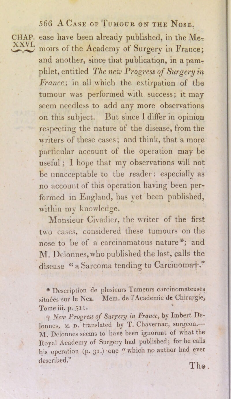 CHAP. XXVI. 566 A Case or Tumour on the Nose. ease have been already published, in the Me- moirs of the Academy of Surgery in France; and another, since that publication, in a pam- phlet, entitled The new Progress of Surgery in France; in all which the extirpation of the tumour was performed with success; it may seem needless to add any more observations on this subject. But since 1 differ in opinion respecting the nature of the disease, from the writers of these cases; and think, that a more i » , 1 • • particular account of the operation may be useful; I hope that my observations will not be unacceptable to the reader: especially as no account of this operation having been per- formed in England, has yet been published, within my knowledge. Monsieur Civadier, the writer of the first two cases, considered these tumours on the nose to be of a carcinomatous nature*; and M. Delonnes,who published the last, calls the disease “ a Sarcoma tending to Carcinomaj-.” * Description tie plusieurs Tumeurs carcinomateuses sitnees sur le Nez. Mem. de 1’Academie de Chirurgie, Tomeiii. p. 511. 'j- New Progress of Surgery in France, by Imbert De- lon nes, m, d. translated by T. Chavernac, surgeon.— M. Dolonnes seems to have been ignorant of what the Royal Academy of Surgery had published; for he calls his operation (p. 31.) one “ which no author had ever described.”