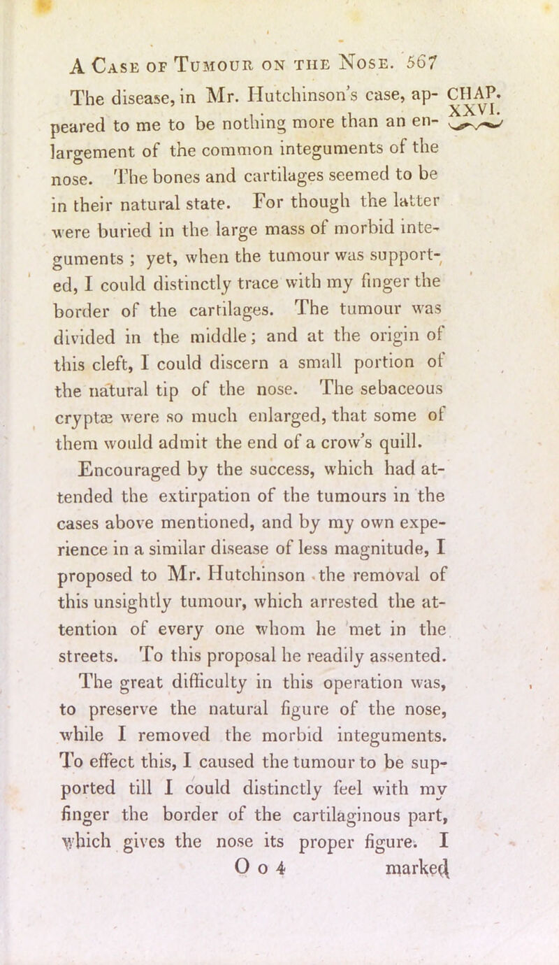 The disease, in Mr. Hutchinson’s case, ap- CHAP. i XXVI. peared to me to be nothing more than an en- largement of the common integuments of the nose. The bones and cartilages seemed to be in their natural state. For though the latter were buried in the large mass of morbid inte- guments ; yet, when the tumour was support- ed, I could distinctly trace with my finger the border of the cartilages. The tumour was divided in the middle; and at the origin of this cleft, 1 could discern a small portion ol the natural tip of the nose. The sebaceous cryptae were so much enlarged, that some of them would admit the end of a crow’s quill. Encouraged by the success, which had at- tended the extirpation of the tumours in the cases above mentioned, and by my own expe- rience in a similar disease of less magnitude, I proposed to Mr. Hutchinson the removal of this unsightly tumour, which arrested the at- tention of every one whom he met in the streets. To this proposal he readily assented. The great difficulty in this operation was, to preserve the natural figure of the nose, while I removed the morbid integuments. To effect this, I caused the tumour to be sup- ported till I could distinctly feel with my finger the border of the cartilaginous part, which gives the nose its proper figure. I O o 4 marked