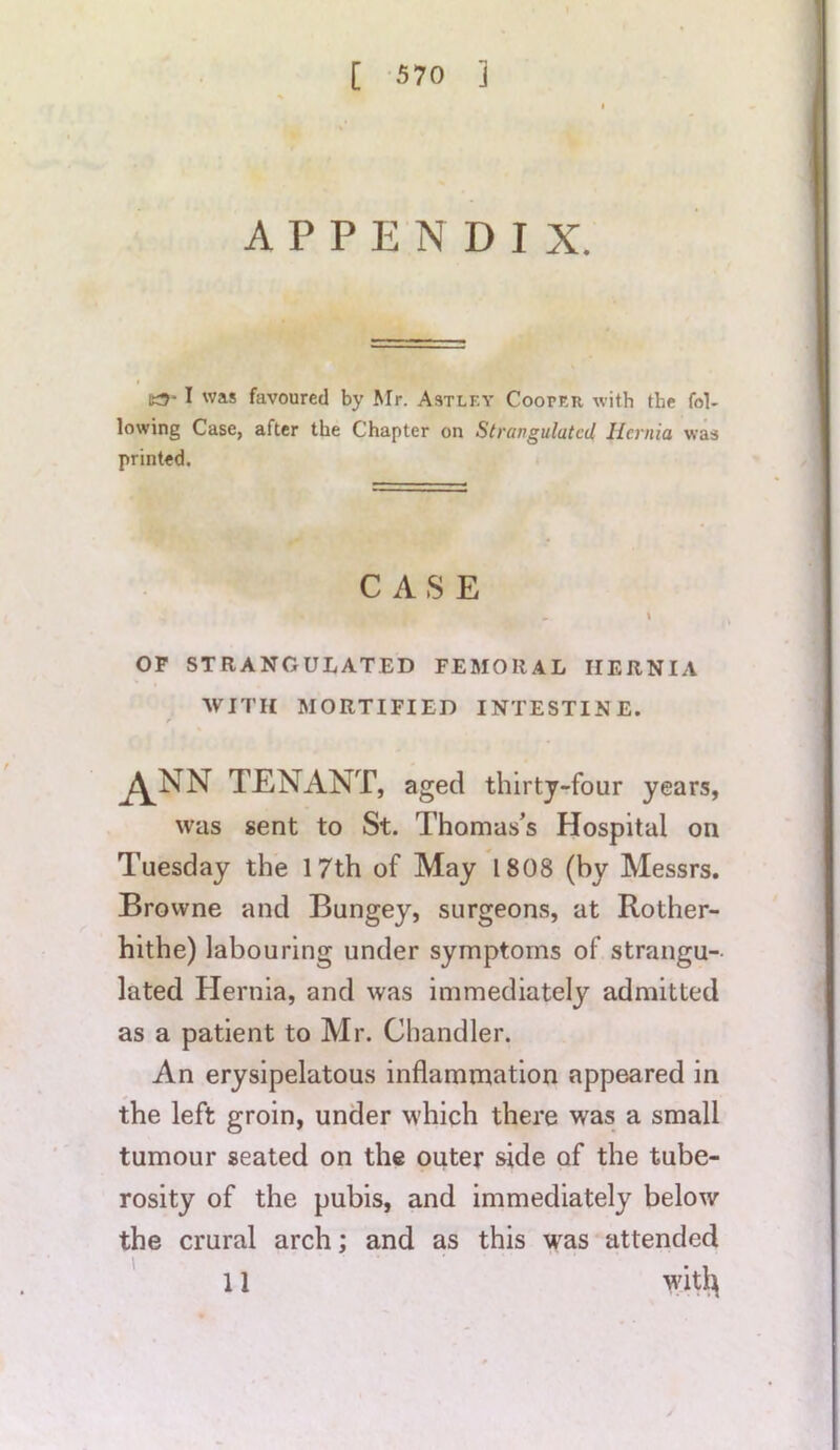 APPENDIX. I was favoured by Mr. Astlf.y Cooper with the fol- lowing Case, after the Chapter on Strangulated, Hernia was printed. CASE i OF STRANGULATED FEMORAL HERNIA WITH MORTIFIED INTESTINE. ANN TENANT, aged thirty-four years, was sent to St. Thomas’s Hospital on Tuesday the 17th of May 1808 (by Messrs. Browne and Bungey, surgeons, at Rother- hithe) labouring under symptoms of strangu- lated Hernia, and was immediately admitted as a patient to Mr. Chandler. An erysipelatous inflammation appeared in the left groin, under which there was a small tumour seated on the outer side of the tube- rosity of the pubis, and immediately below the crural arch; and as this was attended 11 wit^