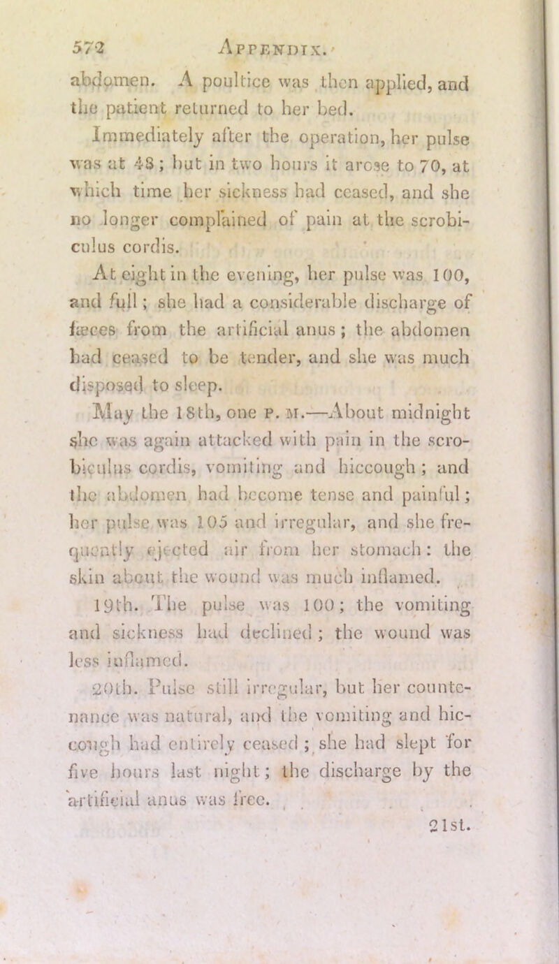 abdomen. A poultice was then applied, and the patient returned to her bed. Immediately after the operation, her pulse was at 43; hut in two hours it arose to 70, at which time her sickness had ceased, and she no longer complained of pain at the scrobi- cnlus cordis. At eight in the evening, her pulse was 100, and full; she had a considerable discharge of fieces from the artificial anus; the abdomen had ceased to be tender, and she was much disposed to sleep. May the 18th, one p. m.—About midnight she was again attacked with pain in the scro- bieulus cordis, vomjiing and hiccough; and the abdomen had become tense and painful; her pulse was 105 and irregular, and she fre- quently i )-. cted air from her stomach: the skin about the wound was much inflamed. 19th. The pulse was 100; the vomiting and sickness had declined ; the wound was less inflamed. 20th. Pulse still irregular, but her counte- nance was natural, and the vomiting and hic- cough had entirely ceased ; she had slept lor five hours last night; the discharge by the artificial anus was free. 21st.