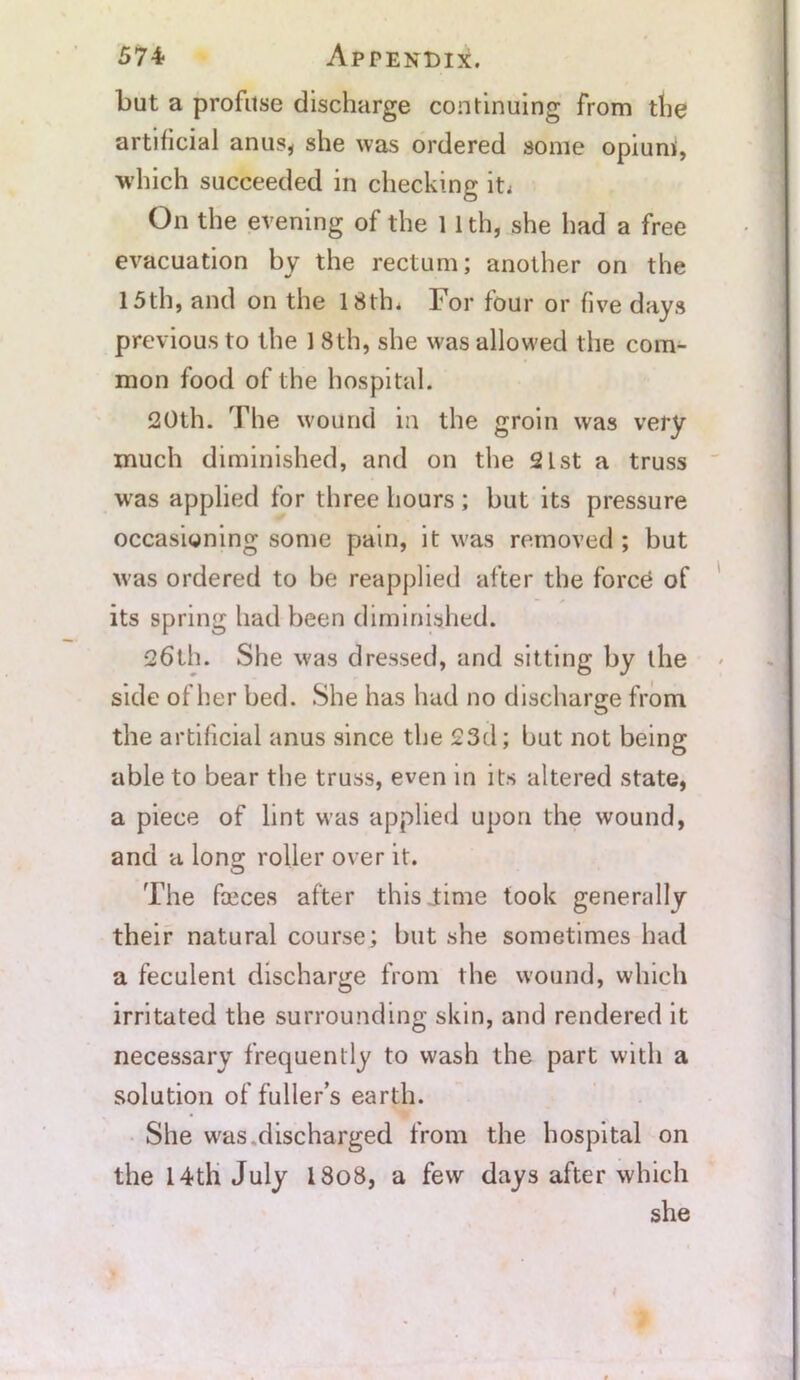 but a profuse discharge continuing from the artificial anu.s* she was ordered some opium, which succeeded in checking iti On the evening of the 11 th, she had a free evacuation by the rectum; another on the 15th, and on the 18th. For four or five days previous to the 1 8th, she was allowed the com- mon food of the hospital. 20th. The wound in the groin was very much diminished, and on the 21st a truss was applied for three hours; but its pressure occasioning some pain, it was removed ; but was ordered to be reapplied after the force of its spring had been diminished. 26th. She was dressed, and sitting by the side of her bed. She has had no discharge from the artificial anus since the 23d; but not being able to bear the truss, even in its altered state, a piece of lint was applied upon the wound, and a Ions: roller over it. The faeces after this ..time took generally their natural course; but she sometimes had a feculent discharge from the wound, which irritated the surrounding skin, and rendered it necessary frequently to wash the part with a solution of fuller’s earth. She was.discharged from the hospital on the 14tli July 18o8, a few days after which she