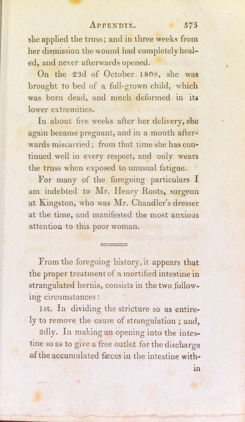 she applied the truss; and in three weeks from her dismission the wound had completely heal- ed, and never afterwards opened. On the 23d of October 1808, she was brought to bed of a full-grown child, which was born dead, and much deformed in its lower extremities. In about five weeks after her delivery, she again became pregnant, and in a month after- wards miscarried; from that time she has con- tinued well in every respect, and only wears the truss when exposed to unusual fatigue. For many of the foregoing particulars I am indebted to Mr. Henry Roots, surgeon at Kingston, who was Mr. Chandler s dresser at the time, and manifested the most anxious attention to this poor woman. From the foregoing history, it appears that the proper treatment of a mortified intestine in strangulated hernia, consists in the two follow- ing circumstances: 1st. In dividing the stricture so as entire- ly to remove the cause of strangulation ; and, 2dly. In making an opening into the intes- tine so as to give a free outlet for the discharge of the accumulated feces in the intestine with-