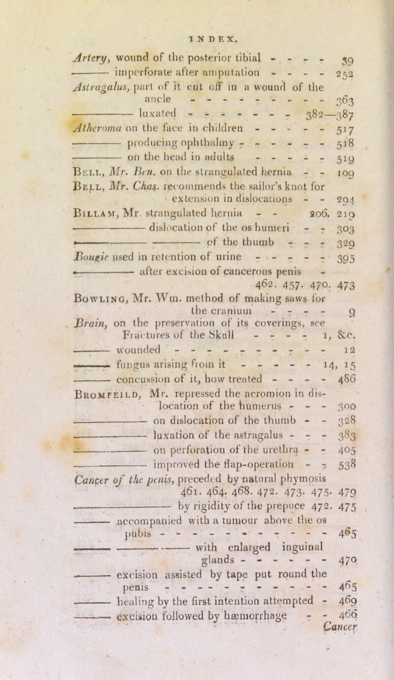 Artery, wound of the posterior tibial - - - - 39 — imperforate after amputation - - - - 2=^2 Astragalus, part of it out off in a wound of the ancle - -- -- -- -- 363 ■ luxated ------- 382—387 Atheroma on the face in children - - - - - 517 producing ophtlmhny ------ 518 • on the head in adults - - - - - 519 Bell, Mr. Ben. on the strangulated hernia - - ioq Bell, Mr. Chas. recommends the sailor’s knot for extension in dislocations - - 204 Billam, Mr strangulated hernia - - 206. 210 • dislocation of the os humeri - - 303 » ■ of the thumb - - - 320 Bougie used in retention of urine ----- 393 • after excision of cancerous penis 462. 457. 470. 473 Bowling, Mr. Win. method of making saws lor the cranium - - - - g x Brain, on the preservation of its coverings, see Fractures of the Skull - - - - 1, See. • wounded - -- -- -- -- - 12 — - fungus arising from it ----- 14, 15 concussion of it, how treated - - - - 4S6 Bromfeild, Mr. repressed the acromion in dis- location of the humerus - - - 300 . on dislocation of the thumb - - 328 . luxation of the astragalus - - - 383 — on perforation of the urethra - - 405 improved the flap-operation - - 538 Cancer of the penis, preceded by natural phymosis 461. 464. 468. 472- 473- 475- 479 . by rigidity of the prepuce 472. 475 accompanied with a tumour above the os pubis - -- -- -- -- -- 465 with enlarged inguinal glands ------ 470 excision assisted by tape put round the penis - - — - ------ 465 healing by the first intention attempted - 4^9 excision followed by haemorrhage - - 466 Cancer